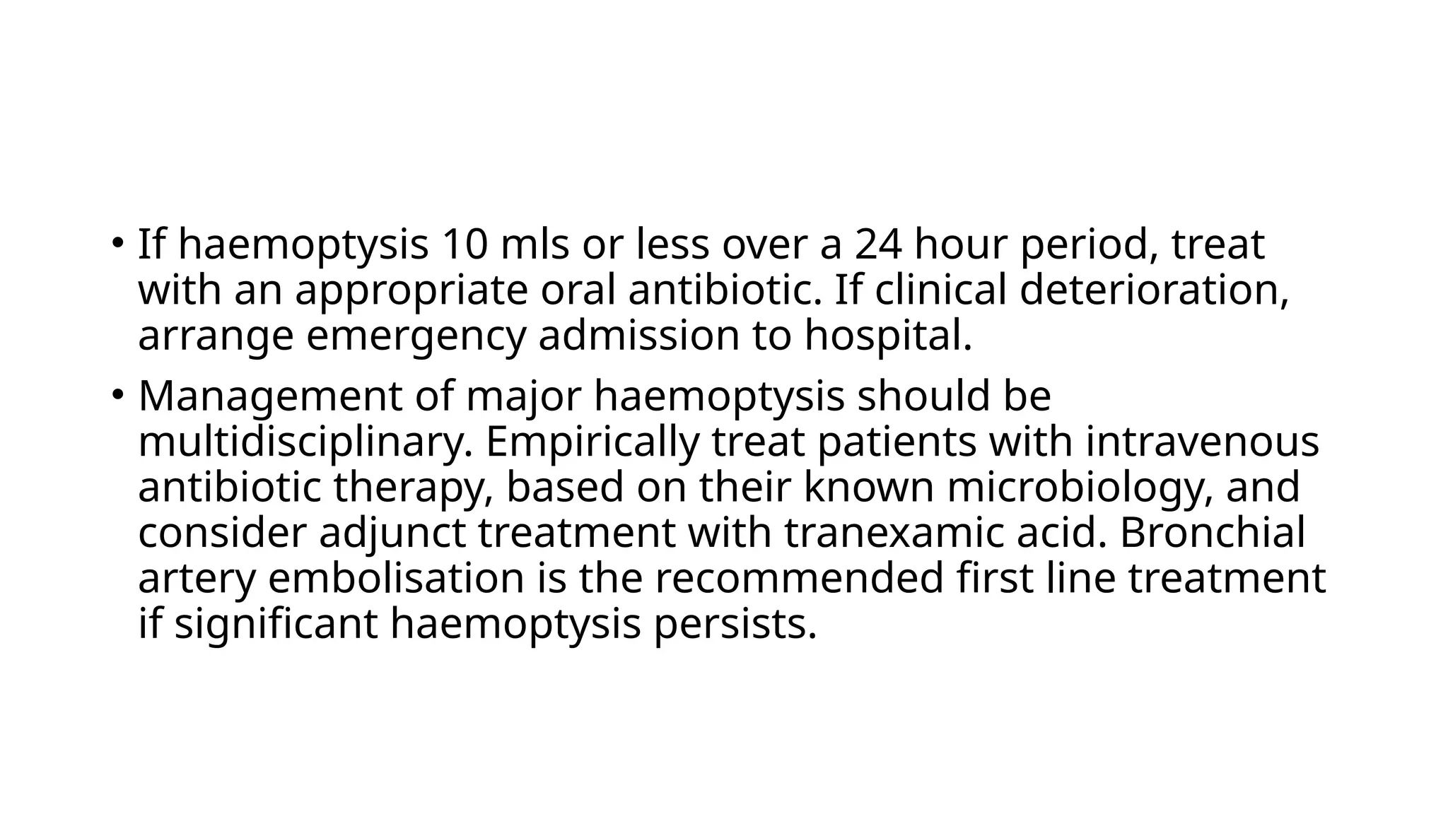 • If haemoptysis 10 mls or less over a 24 hour period, treat
with an appropriate oral antibiotic. If clinical deterioration,
arrange emergency admission to hospital.
• Management of major haemoptysis should be
multidisciplinary. Empirically treat patients with intravenous
antibiotic therapy, based on their known microbiology, and
consider adjunct treatment with tranexamic acid. Bronchial
artery embolisation is the recommended first line treatment
if significant haemoptysis persists.
 