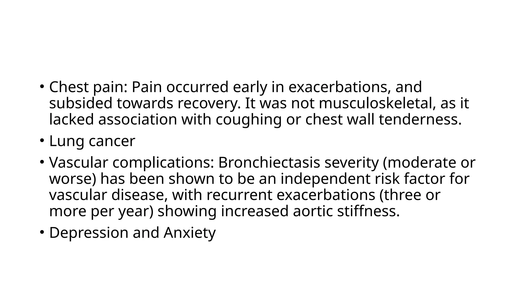 • Chest pain: Pain occurred early in exacerbations, and
subsided towards recovery. It was not musculoskeletal, as it
lacked association with coughing or chest wall tenderness.
• Lung cancer
• Vascular complications: Bronchiectasis severity (moderate or
worse) has been shown to be an independent risk factor for
vascular disease, with recurrent exacerbations (three or
more per year) showing increased aortic stiffness.
• Depression and Anxiety
 