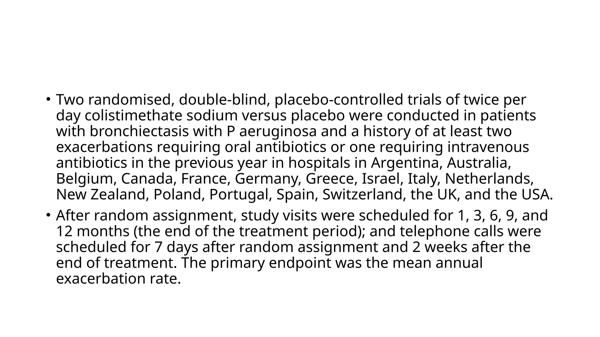 • Two randomised, double-blind, placebo-controlled trials of twice per
day colistimethate sodium versus placebo were conducted in patients
with bronchiectasis with P aeruginosa and a history of at least two
exacerbations requiring oral antibiotics or one requiring intravenous
antibiotics in the previous year in hospitals in Argentina, Australia,
Belgium, Canada, France, Germany, Greece, Israel, Italy, Netherlands,
New Zealand, Poland, Portugal, Spain, Switzerland, the UK, and the USA.
• After random assignment, study visits were scheduled for 1, 3, 6, 9, and
12 months (the end of the treatment period); and telephone calls were
scheduled for 7 days after random assignment and 2 weeks after the
end of treatment. The primary endpoint was the mean annual
exacerbation rate.
 