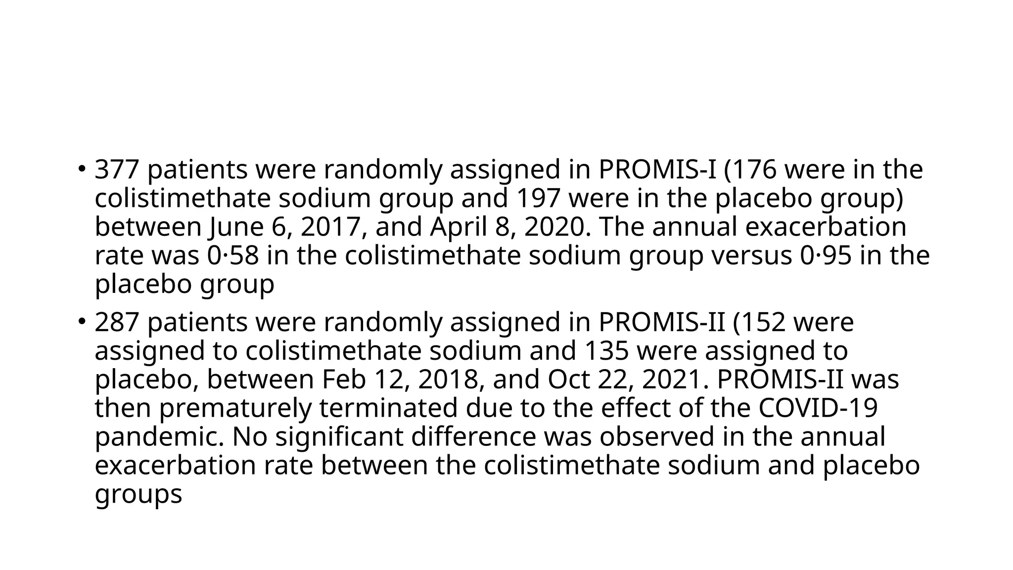 • 377 patients were randomly assigned in PROMIS-I (176 were in the
colistimethate sodium group and 197 were in the placebo group)
between June 6, 2017, and April 8, 2020. The annual exacerbation
rate was 0·58 in the colistimethate sodium group versus 0·95 in the
placebo group
• 287 patients were randomly assigned in PROMIS-II (152 were
assigned to colistimethate sodium and 135 were assigned to
placebo, between Feb 12, 2018, and Oct 22, 2021. PROMIS-II was
then prematurely terminated due to the effect of the COVID-19
pandemic. No significant difference was observed in the annual
exacerbation rate between the colistimethate sodium and placebo
groups
 