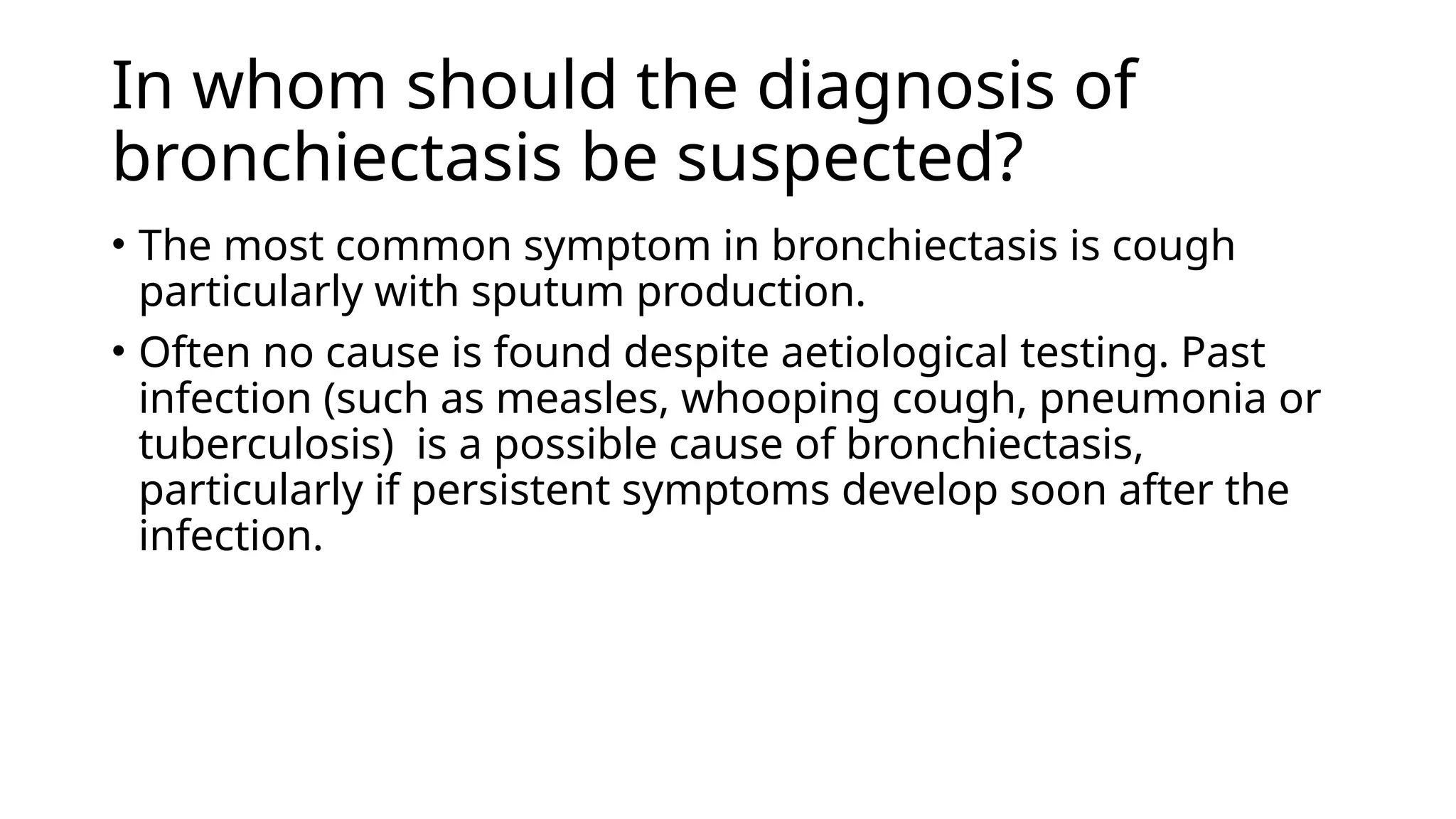 In whom should the diagnosis of
bronchiectasis be suspected?
• The most common symptom in bronchiectasis is cough
particularly with sputum production.
• Often no cause is found despite aetiological testing. Past
infection (such as measles, whooping cough, pneumonia or
tuberculosis) is a possible cause of bronchiectasis,
particularly if persistent symptoms develop soon after the
infection.
 