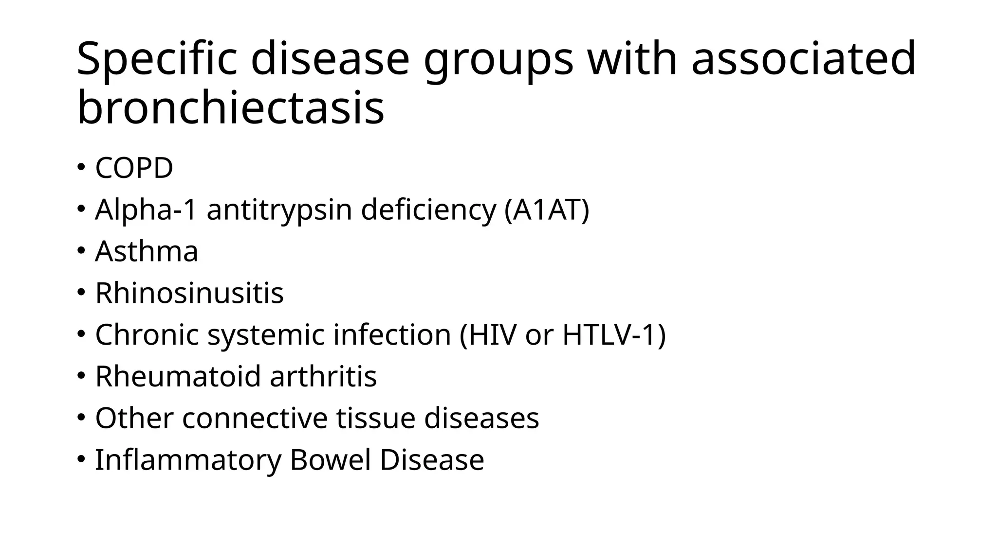 Specific disease groups with associated
bronchiectasis
• COPD
• Alpha-1 antitrypsin deficiency (A1AT)
• Asthma
• Rhinosinusitis
• Chronic systemic infection (HIV or HTLV-1)
• Rheumatoid arthritis
• Other connective tissue diseases
• Inflammatory Bowel Disease
 