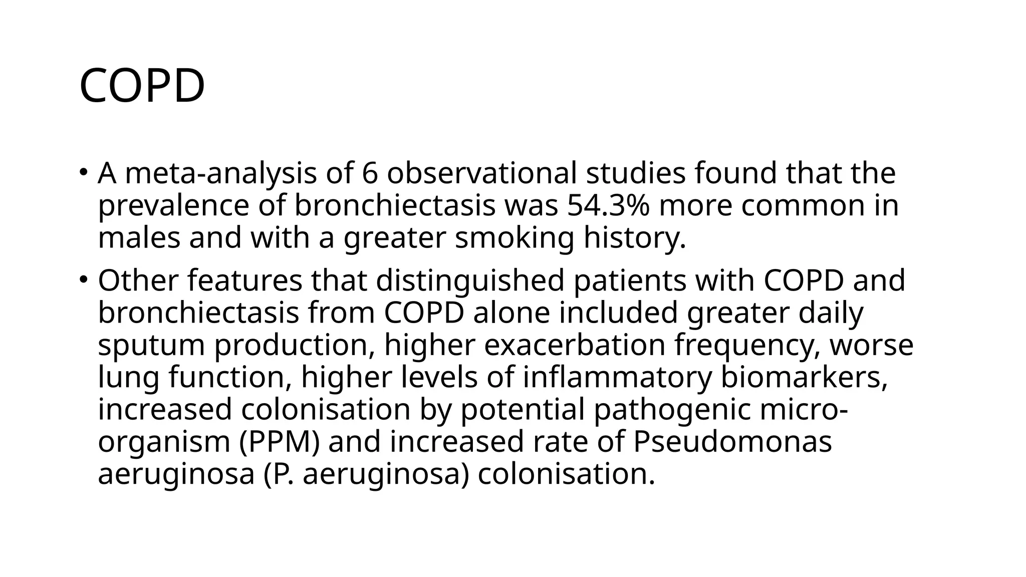 COPD
• A meta-analysis of 6 observational studies found that the
prevalence of bronchiectasis was 54.3% more common in
males and with a greater smoking history.
• Other features that distinguished patients with COPD and
bronchiectasis from COPD alone included greater daily
sputum production, higher exacerbation frequency, worse
lung function, higher levels of inflammatory biomarkers,
increased colonisation by potential pathogenic micro-
organism (PPM) and increased rate of Pseudomonas
aeruginosa (P. aeruginosa) colonisation.
 