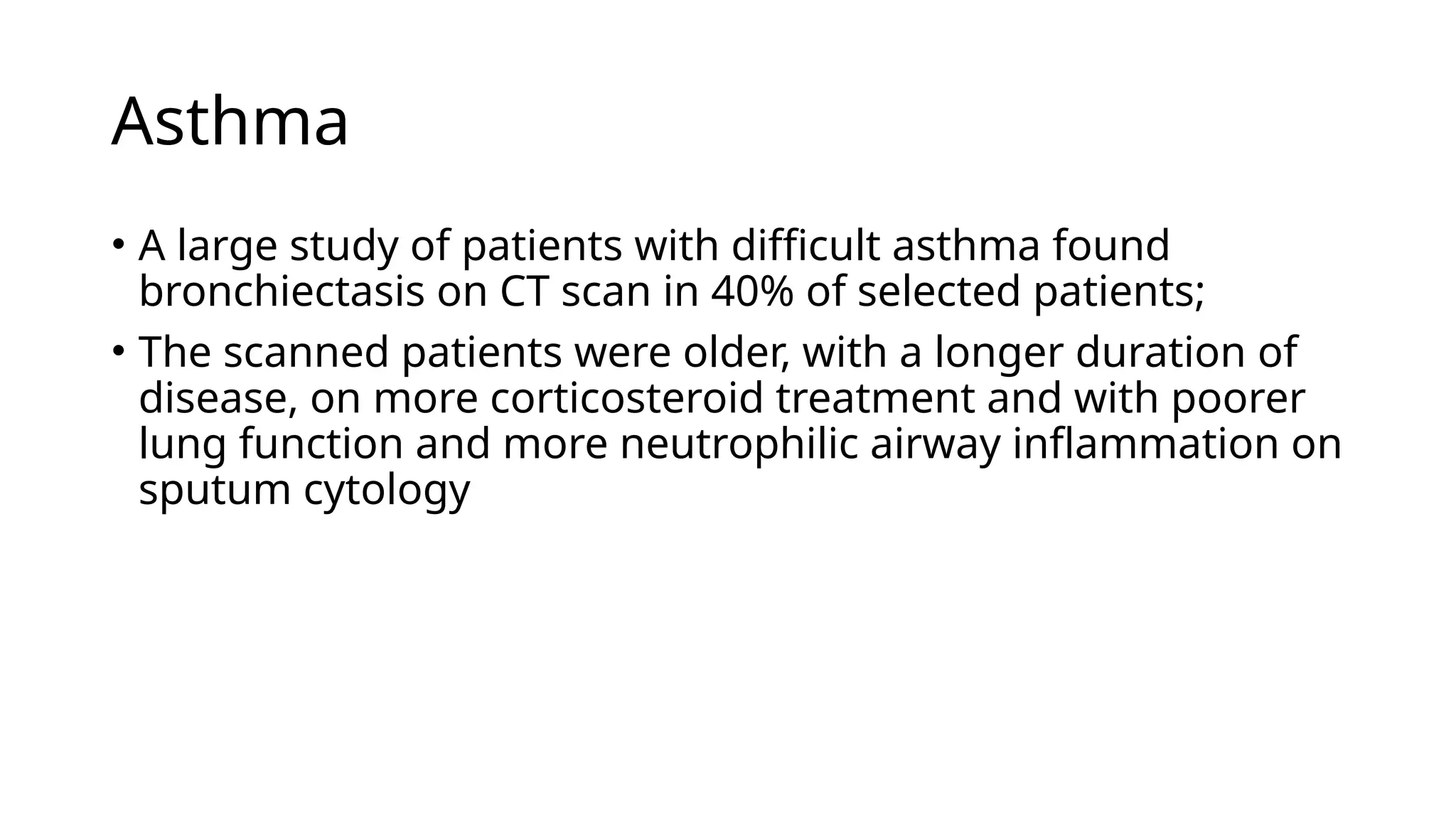 Asthma
• A large study of patients with difficult asthma found
bronchiectasis on CT scan in 40% of selected patients;
• The scanned patients were older, with a longer duration of
disease, on more corticosteroid treatment and with poorer
lung function and more neutrophilic airway inflammation on
sputum cytology
 
