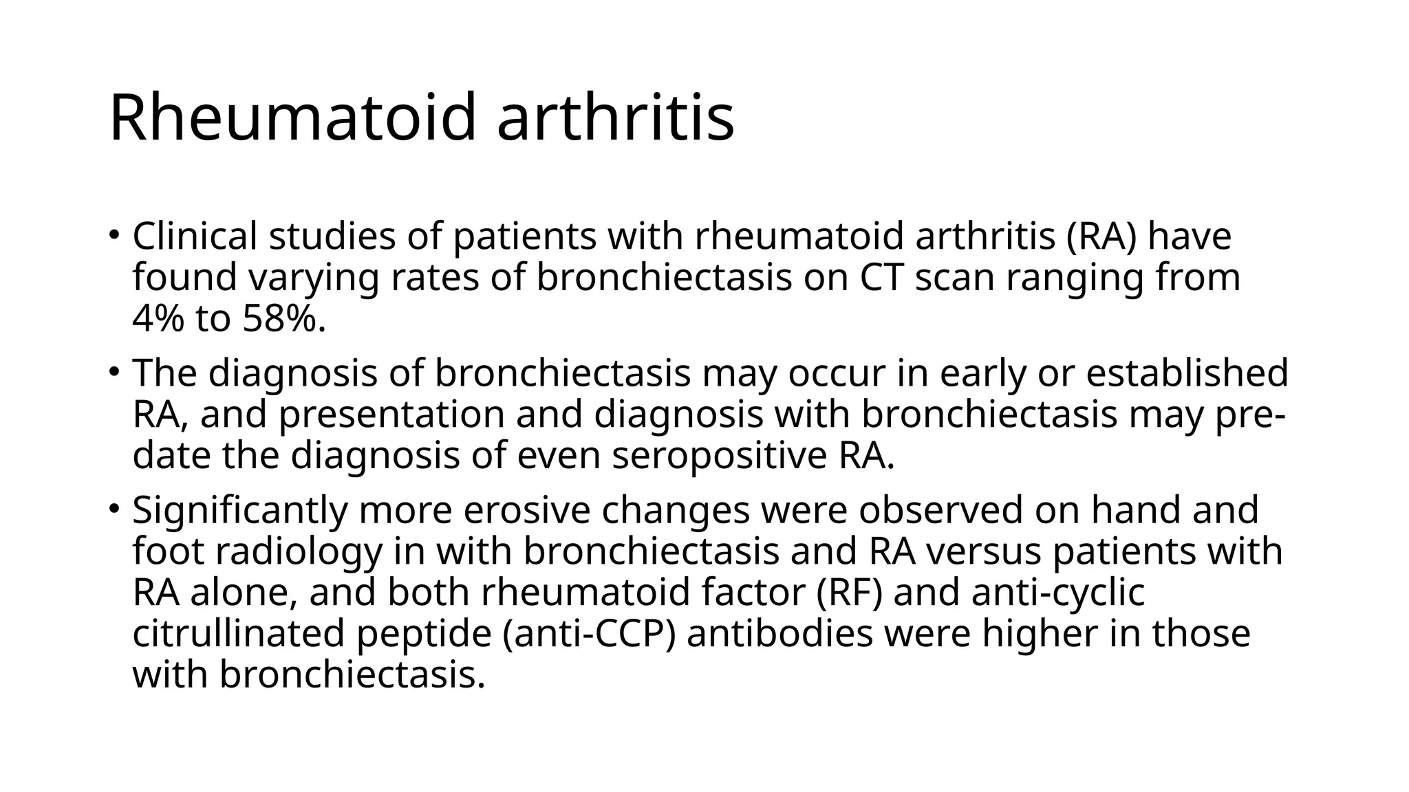 Rheumatoid arthritis
• Clinical studies of patients with rheumatoid arthritis (RA) have
found varying rates of bronchiectasis on CT scan ranging from
4% to 58%.
• The diagnosis of bronchiectasis may occur in early or established
RA, and presentation and diagnosis with bronchiectasis may pre-
date the diagnosis of even seropositive RA.
• Significantly more erosive changes were observed on hand and
foot radiology in with bronchiectasis and RA versus patients with
RA alone, and both rheumatoid factor (RF) and anti-cyclic
citrullinated peptide (anti-CCP) antibodies were higher in those
with bronchiectasis.
 