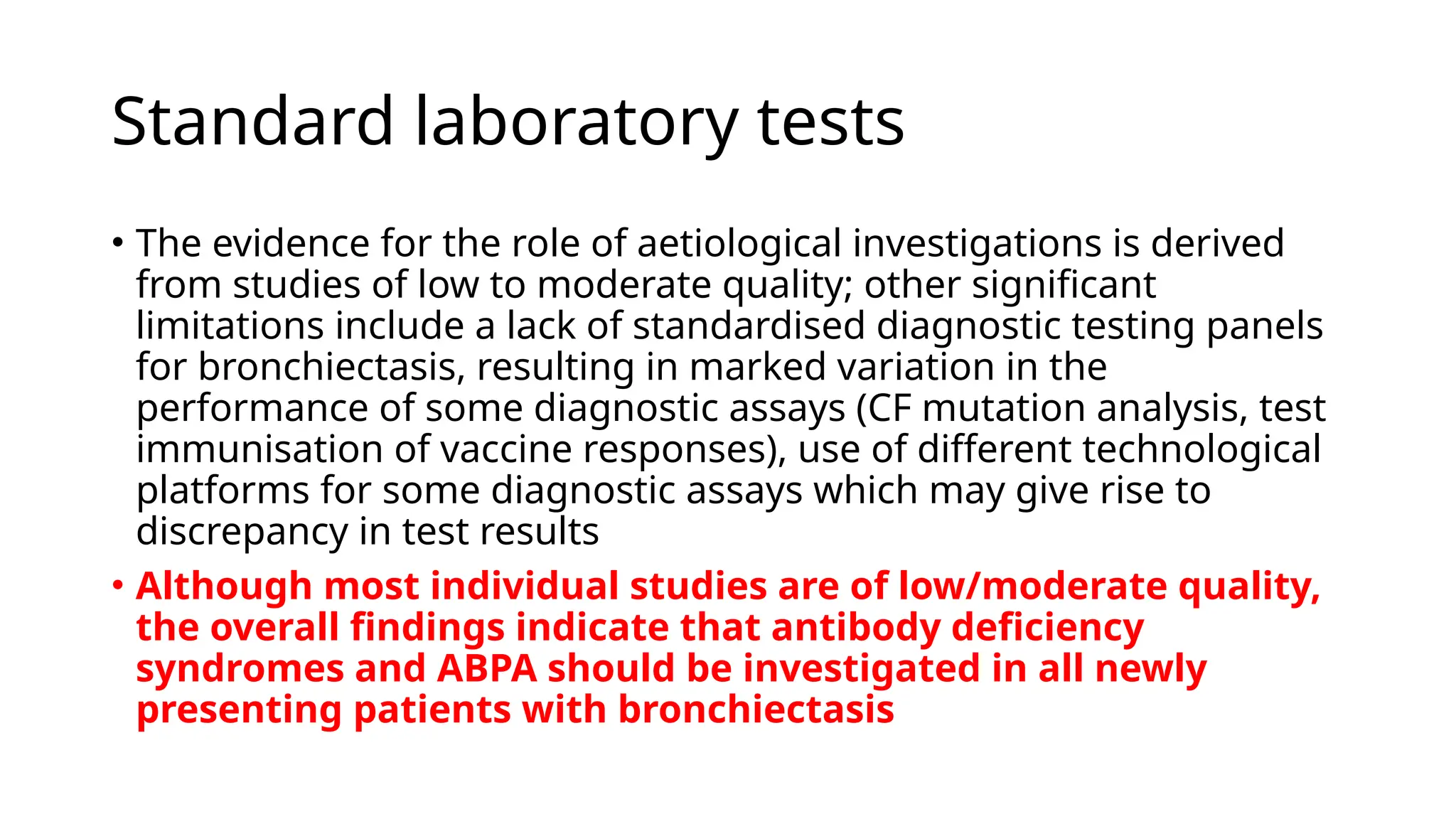 Standard laboratory tests
• The evidence for the role of aetiological investigations is derived
from studies of low to moderate quality; other significant
limitations include a lack of standardised diagnostic testing panels
for bronchiectasis, resulting in marked variation in the
performance of some diagnostic assays (CF mutation analysis, test
immunisation of vaccine responses), use of different technological
platforms for some diagnostic assays which may give rise to
discrepancy in test results
• Although most individual studies are of low/moderate quality,
the overall findings indicate that antibody deficiency
syndromes and ABPA should be investigated in all newly
presenting patients with bronchiectasis
 