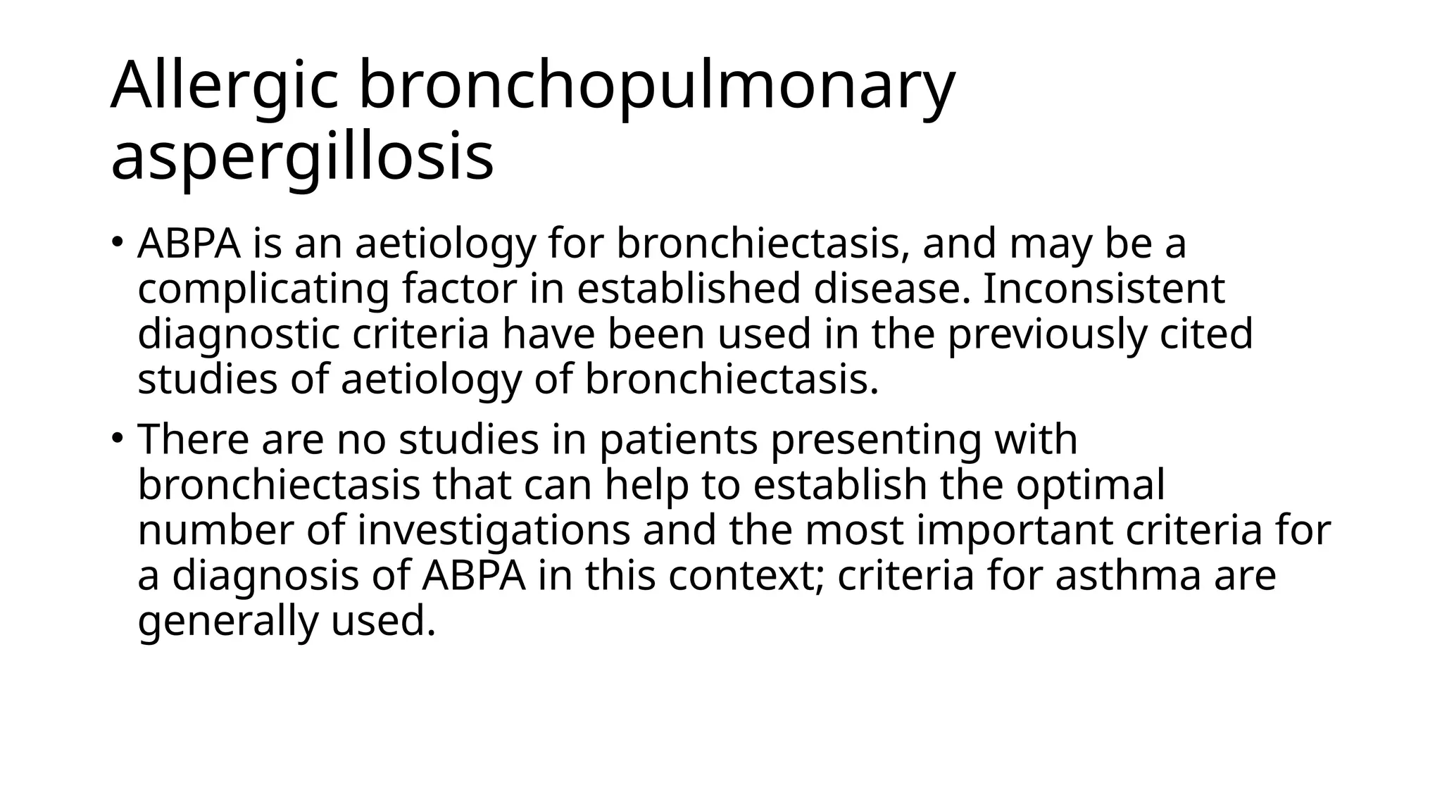 Allergic bronchopulmonary
aspergillosis
• ABPA is an aetiology for bronchiectasis, and may be a
complicating factor in established disease. Inconsistent
diagnostic criteria have been used in the previously cited
studies of aetiology of bronchiectasis.
• There are no studies in patients presenting with
bronchiectasis that can help to establish the optimal
number of investigations and the most important criteria for
a diagnosis of ABPA in this context; criteria for asthma are
generally used.
 