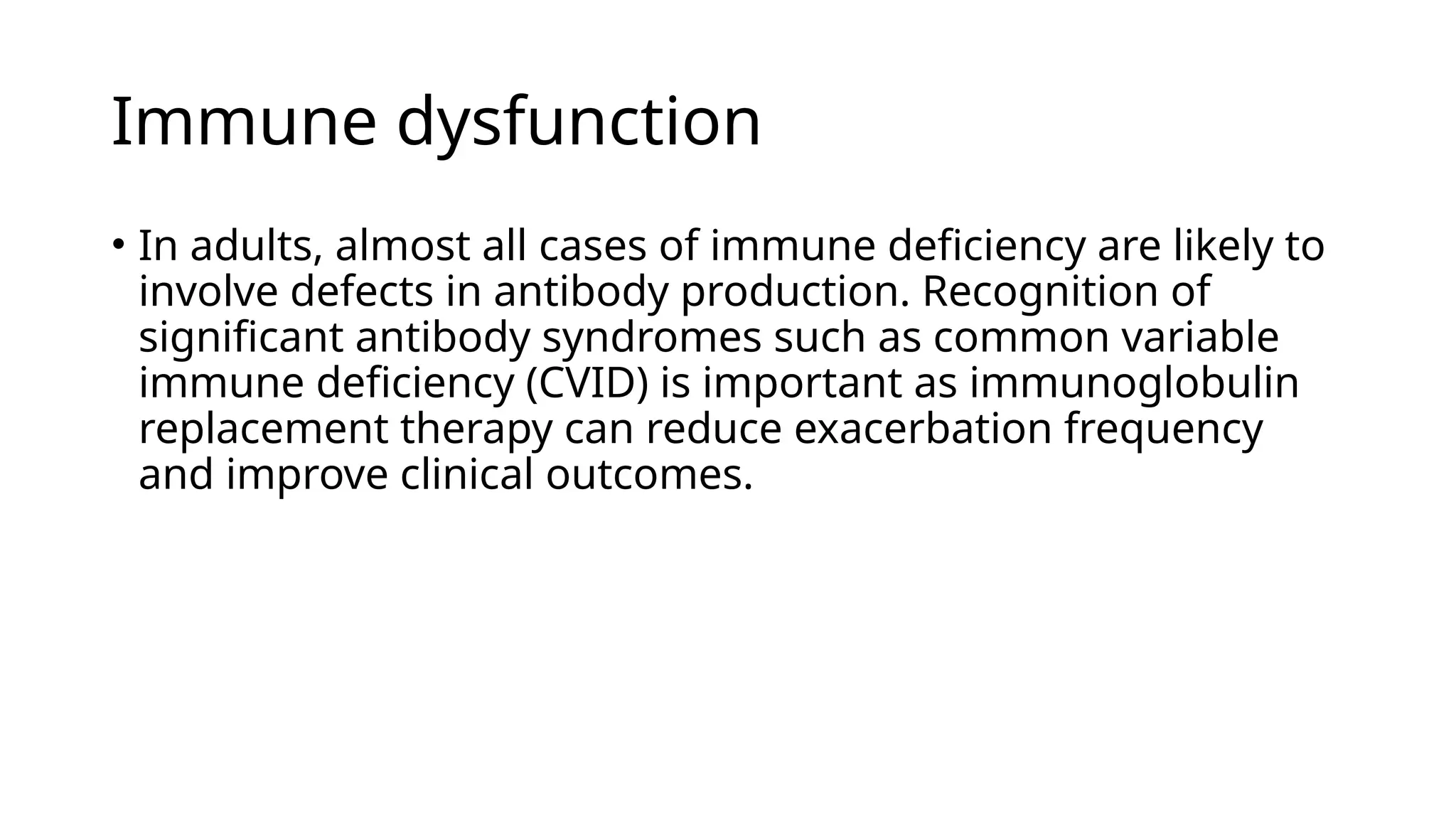 Immune dysfunction
• In adults, almost all cases of immune deficiency are likely to
involve defects in antibody production. Recognition of
significant antibody syndromes such as common variable
immune deficiency (CVID) is important as immunoglobulin
replacement therapy can reduce exacerbation frequency
and improve clinical outcomes.
 