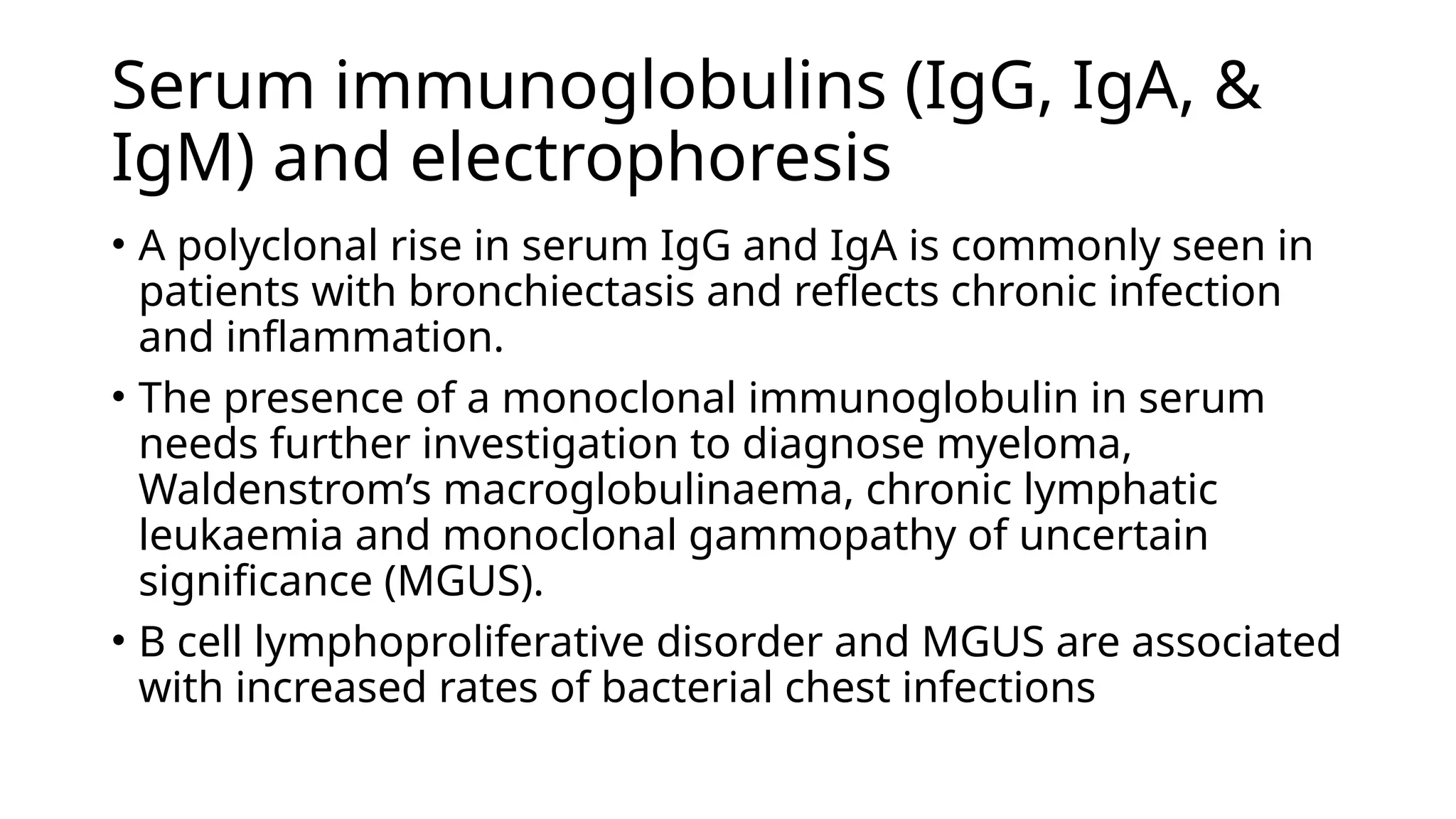 Serum immunoglobulins (IgG, IgA, &
IgM) and electrophoresis
• A polyclonal rise in serum IgG and IgA is commonly seen in
patients with bronchiectasis and reflects chronic infection
and inflammation.
• The presence of a monoclonal immunoglobulin in serum
needs further investigation to diagnose myeloma,
Waldenstrom’s macroglobulinaema, chronic lymphatic
leukaemia and monoclonal gammopathy of uncertain
significance (MGUS).
• B cell lymphoproliferative disorder and MGUS are associated
with increased rates of bacterial chest infections
 