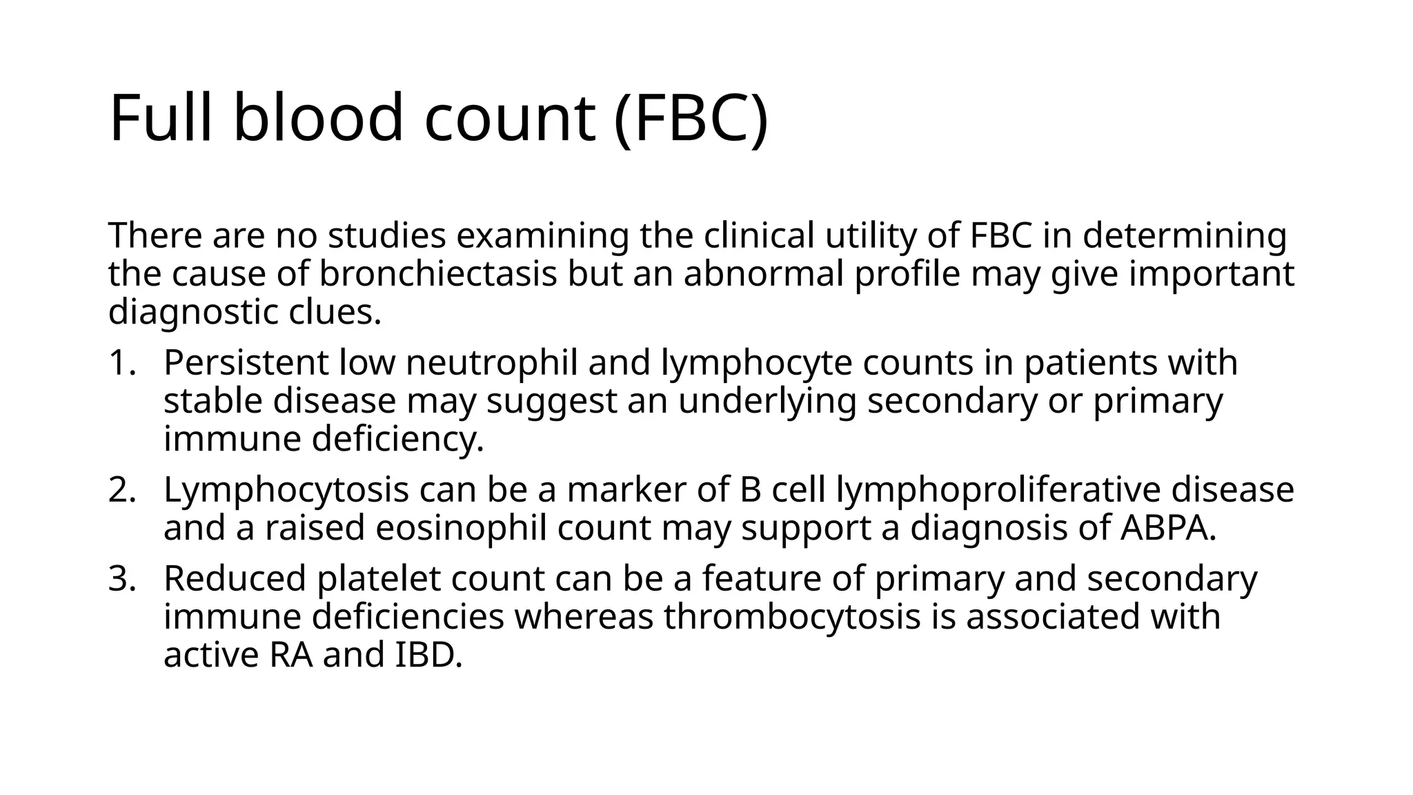 Full blood count (FBC)
There are no studies examining the clinical utility of FBC in determining
the cause of bronchiectasis but an abnormal profile may give important
diagnostic clues.
1. Persistent low neutrophil and lymphocyte counts in patients with
stable disease may suggest an underlying secondary or primary
immune deficiency.
2. Lymphocytosis can be a marker of B cell lymphoproliferative disease
and a raised eosinophil count may support a diagnosis of ABPA.
3. Reduced platelet count can be a feature of primary and secondary
immune deficiencies whereas thrombocytosis is associated with
active RA and IBD.
 