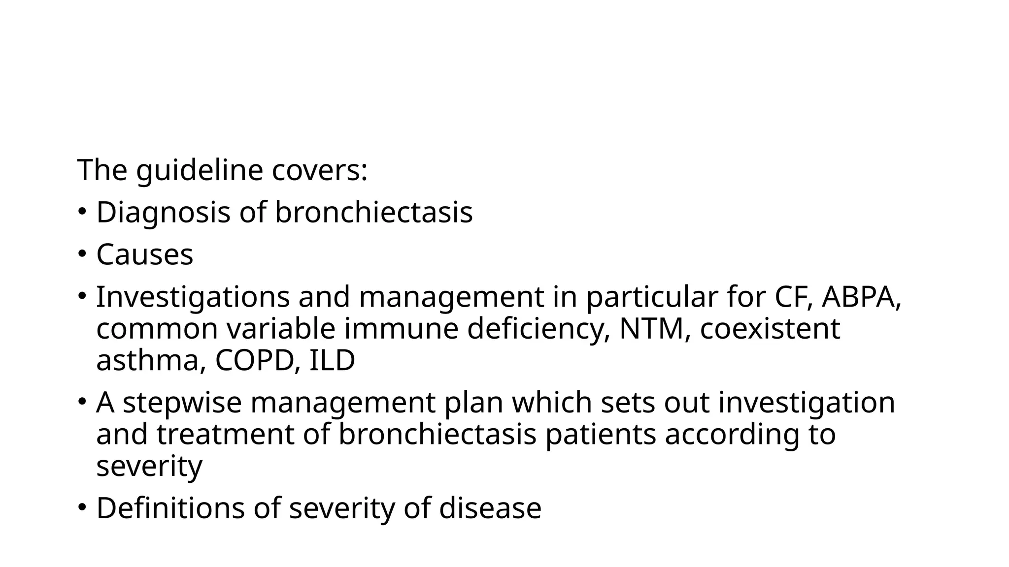 The guideline covers:
• Diagnosis of bronchiectasis
• Causes
• Investigations and management in particular for CF, ABPA,
common variable immune deficiency, NTM, coexistent
asthma, COPD, ILD
• A stepwise management plan which sets out investigation
and treatment of bronchiectasis patients according to
severity
• Definitions of severity of disease
 