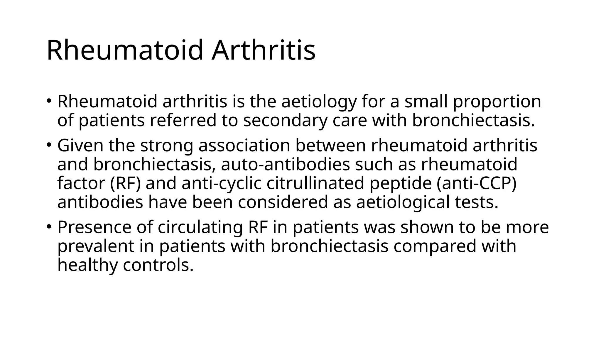 Rheumatoid Arthritis
• Rheumatoid arthritis is the aetiology for a small proportion
of patients referred to secondary care with bronchiectasis.
• Given the strong association between rheumatoid arthritis
and bronchiectasis, auto-antibodies such as rheumatoid
factor (RF) and anti-cyclic citrullinated peptide (anti-CCP)
antibodies have been considered as aetiological tests.
• Presence of circulating RF in patients was shown to be more
prevalent in patients with bronchiectasis compared with
healthy controls.
 