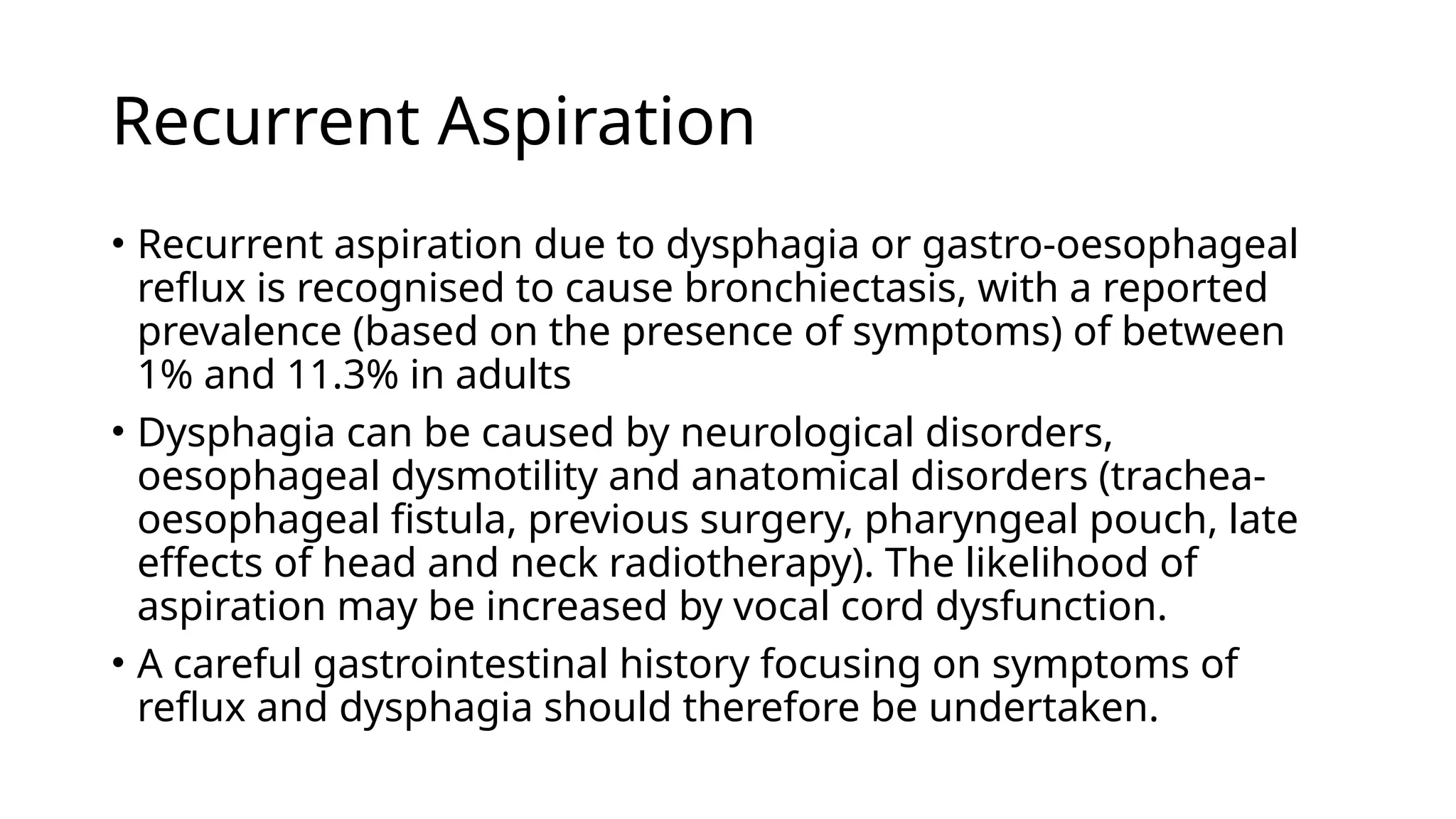 Recurrent Aspiration
• Recurrent aspiration due to dysphagia or gastro-oesophageal
reflux is recognised to cause bronchiectasis, with a reported
prevalence (based on the presence of symptoms) of between
1% and 11.3% in adults
• Dysphagia can be caused by neurological disorders,
oesophageal dysmotility and anatomical disorders (trachea-
oesophageal fistula, previous surgery, pharyngeal pouch, late
effects of head and neck radiotherapy). The likelihood of
aspiration may be increased by vocal cord dysfunction.
• A careful gastrointestinal history focusing on symptoms of
reflux and dysphagia should therefore be undertaken.
 