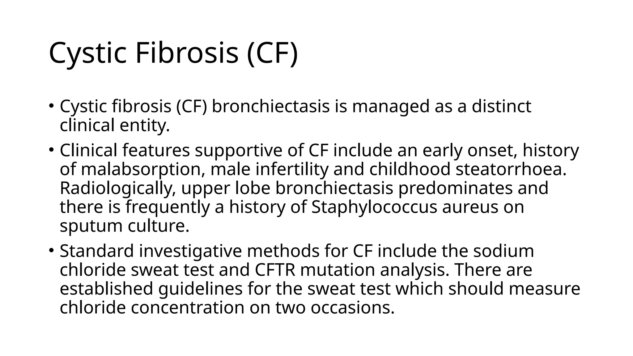 Cystic Fibrosis (CF)
• Cystic fibrosis (CF) bronchiectasis is managed as a distinct
clinical entity.
• Clinical features supportive of CF include an early onset, history
of malabsorption, male infertility and childhood steatorrhoea.
Radiologically, upper lobe bronchiectasis predominates and
there is frequently a history of Staphylococcus aureus on
sputum culture.
• Standard investigative methods for CF include the sodium
chloride sweat test and CFTR mutation analysis. There are
established guidelines for the sweat test which should measure
chloride concentration on two occasions.
 