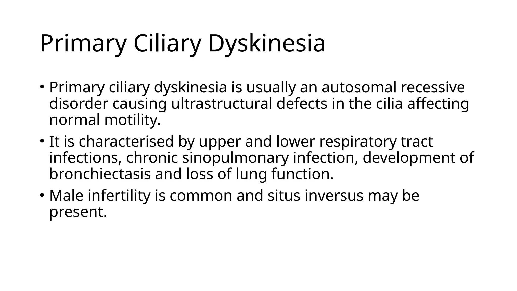 Primary Ciliary Dyskinesia
• Primary ciliary dyskinesia is usually an autosomal recessive
disorder causing ultrastructural defects in the cilia affecting
normal motility.
• It is characterised by upper and lower respiratory tract
infections, chronic sinopulmonary infection, development of
bronchiectasis and loss of lung function.
• Male infertility is common and situs inversus may be
present.
 