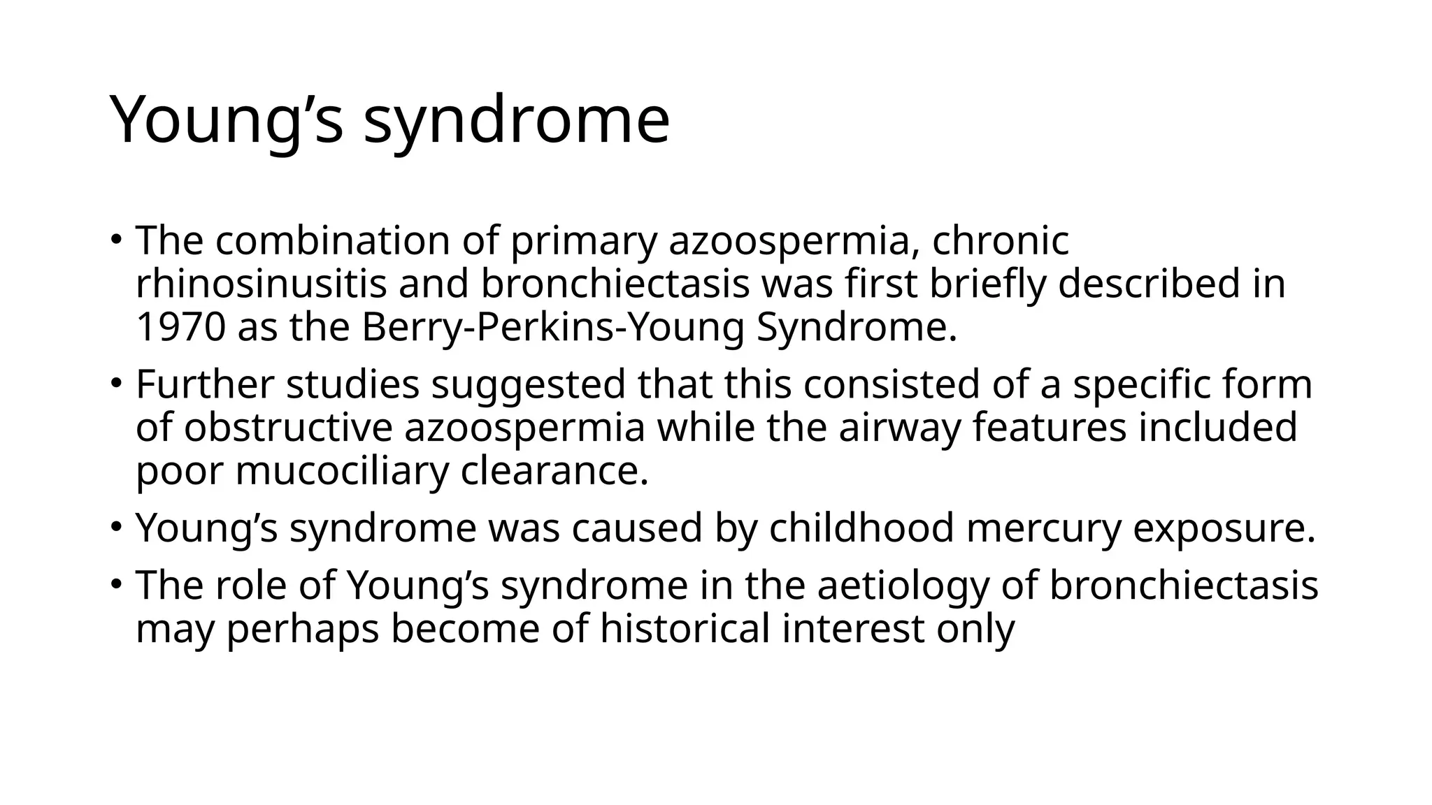 Young’s syndrome
• The combination of primary azoospermia, chronic
rhinosinusitis and bronchiectasis was first briefly described in
1970 as the Berry-Perkins-Young Syndrome.
• Further studies suggested that this consisted of a specific form
of obstructive azoospermia while the airway features included
poor mucociliary clearance.
• Young’s syndrome was caused by childhood mercury exposure.
• The role of Young’s syndrome in the aetiology of bronchiectasis
may perhaps become of historical interest only
 