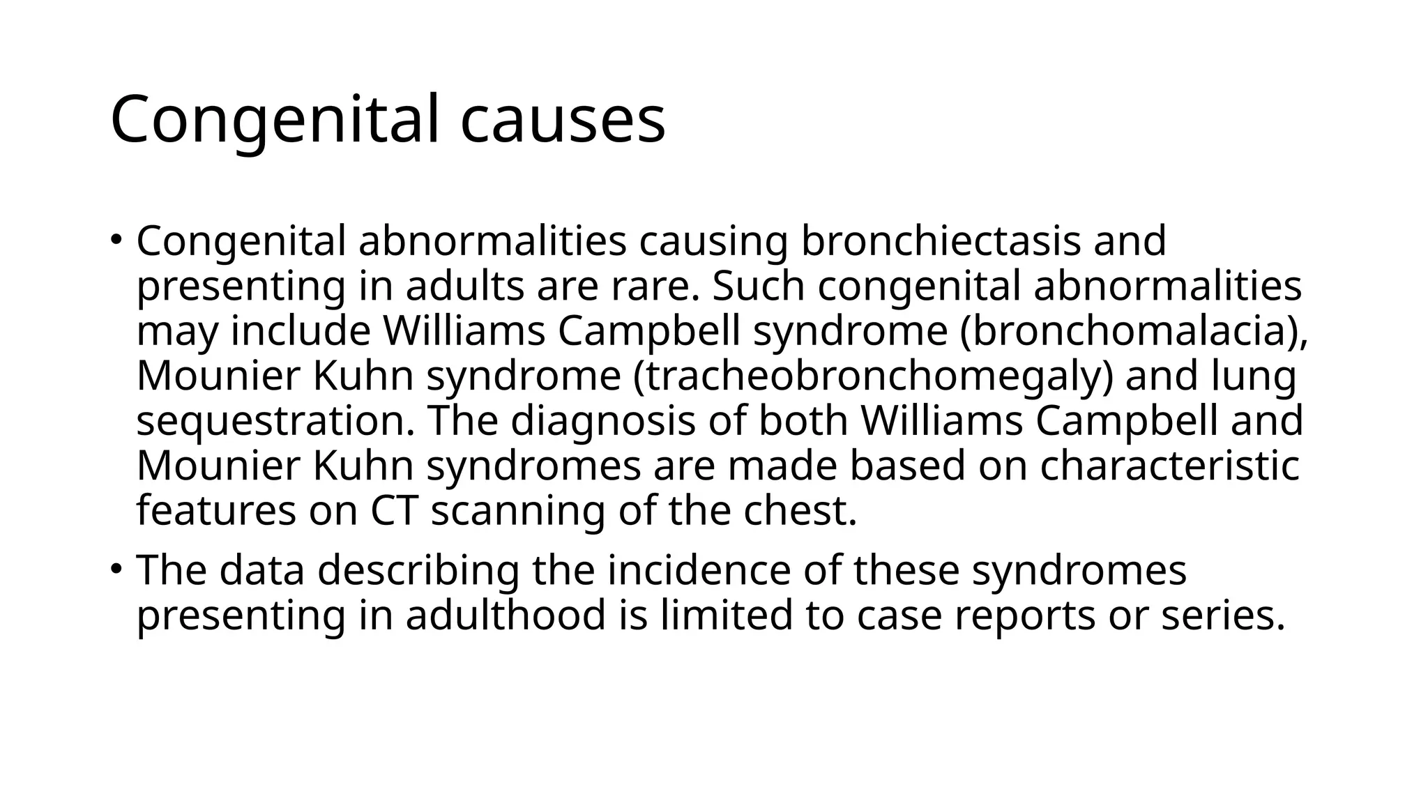 Congenital causes
• Congenital abnormalities causing bronchiectasis and
presenting in adults are rare. Such congenital abnormalities
may include Williams Campbell syndrome (bronchomalacia),
Mounier Kuhn syndrome (tracheobronchomegaly) and lung
sequestration. The diagnosis of both Williams Campbell and
Mounier Kuhn syndromes are made based on characteristic
features on CT scanning of the chest.
• The data describing the incidence of these syndromes
presenting in adulthood is limited to case reports or series.
 