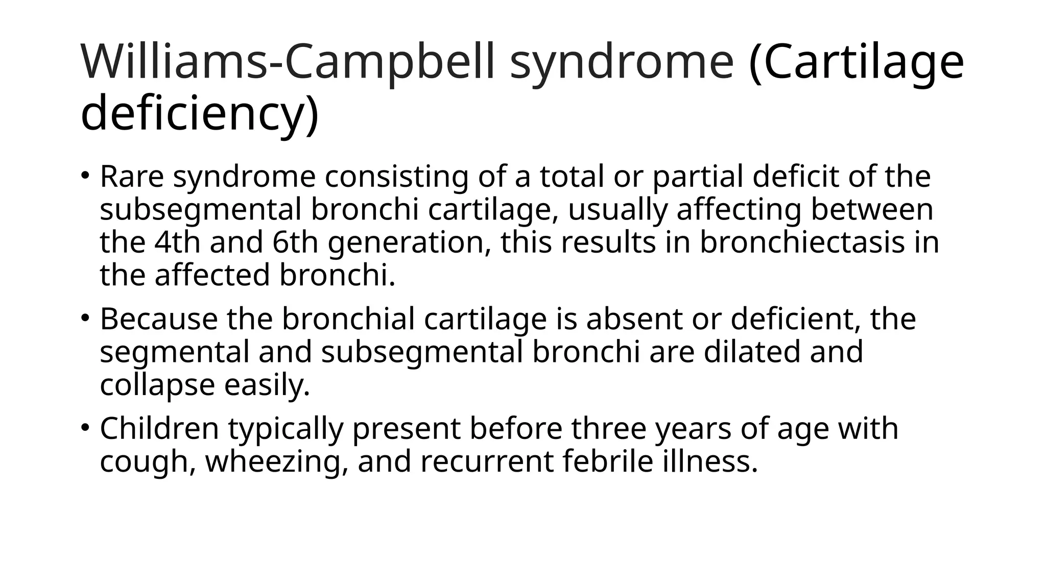 Williams-Campbell syndrome (Cartilage
deficiency)
• Rare syndrome consisting of a total or partial deficit of the
subsegmental bronchi cartilage, usually affecting between
the 4th and 6th generation, this results in bronchiectasis in
the affected bronchi.
• Because the bronchial cartilage is absent or deficient, the
segmental and subsegmental bronchi are dilated and
collapse easily.
• Children typically present before three years of age with
cough, wheezing, and recurrent febrile illness.
 