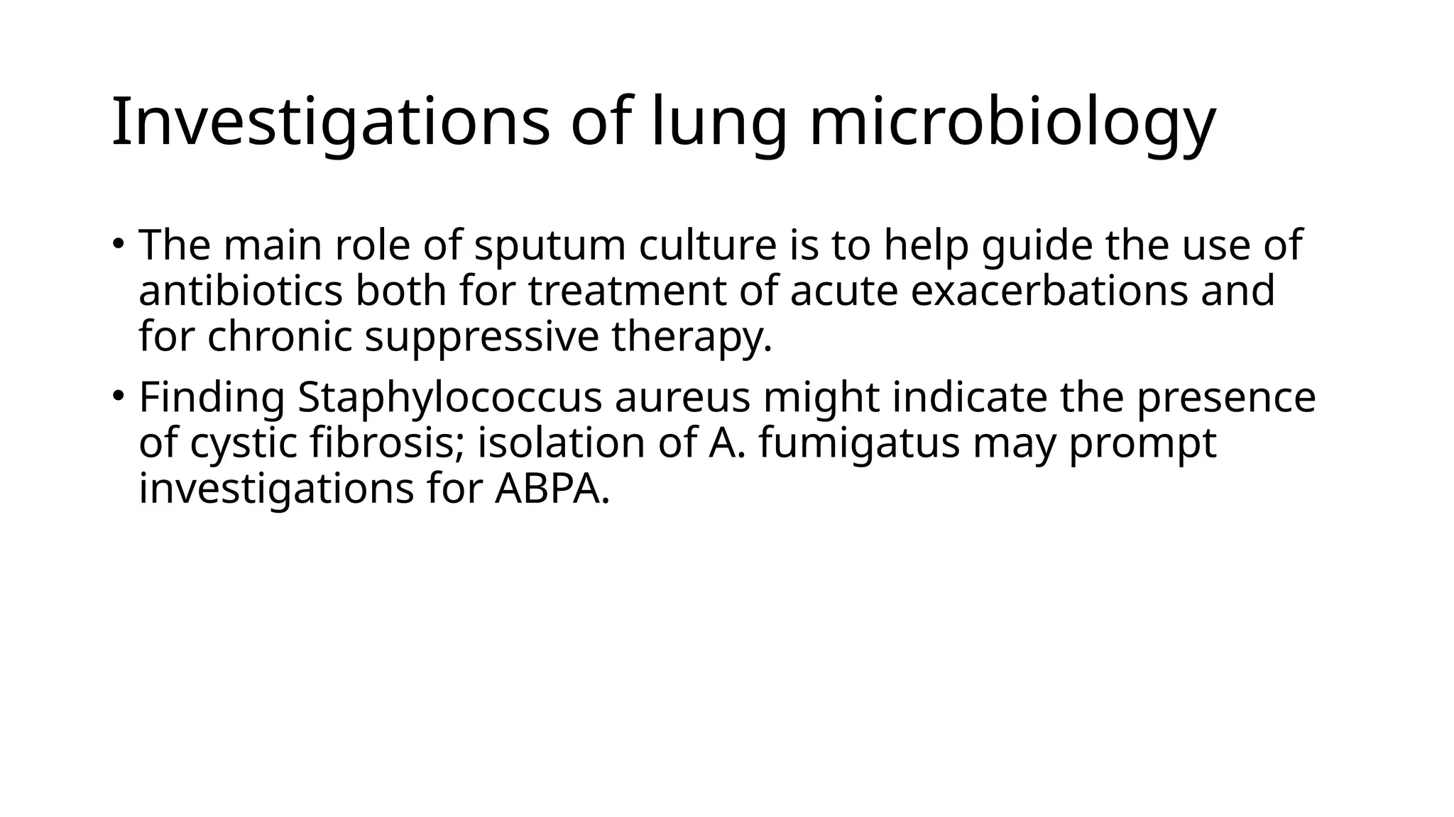 Investigations of lung microbiology
• The main role of sputum culture is to help guide the use of
antibiotics both for treatment of acute exacerbations and
for chronic suppressive therapy.
• Finding Staphylococcus aureus might indicate the presence
of cystic fibrosis; isolation of A. fumigatus may prompt
investigations for ABPA.
 