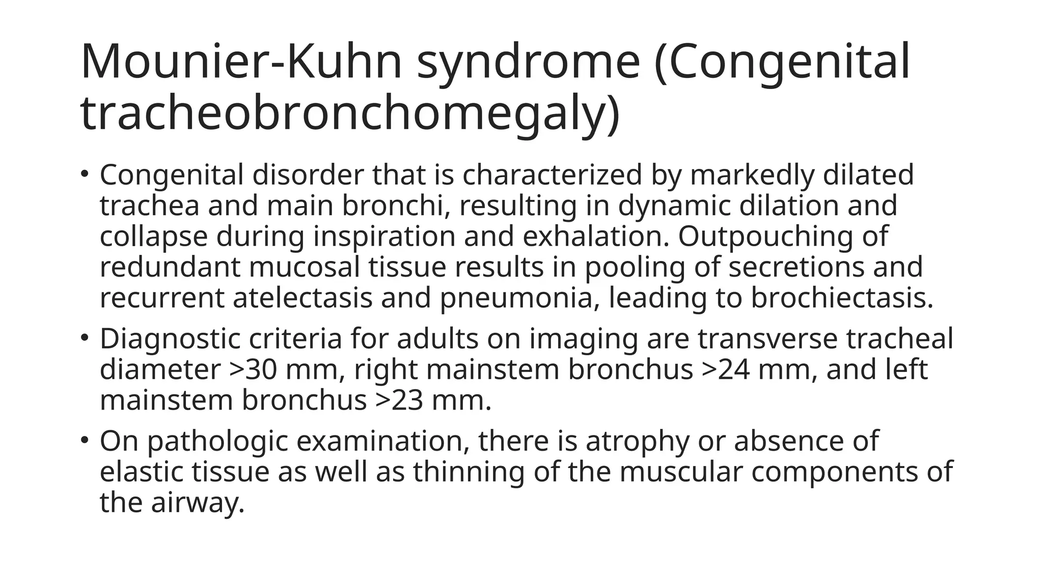 Mounier-Kuhn syndrome (Congenital
trаϲhеοbrοnϲhοmеgalу)
• Congenital disorder that is characterized by markedly dilated
trachea and main bronchi, resulting in dynamic dilation and
collapse during inspiration and exhalation. Outpouching of
redundant mucosal tissue results in pooling of secretions and
recurrent atelectasis and pneumonia, leading to brοϲhiесtaѕis.
• Diagnostic criteria for adults on imaging are transverse tracheal
diameter >30 mm, right mainstem bronchus >24 mm, and left
mainstem bronchus >23 mm.
• On pathologic examination, there is atrophy or absence of
elastic tissue as well as thinning of the muscular components of
the airway.
 