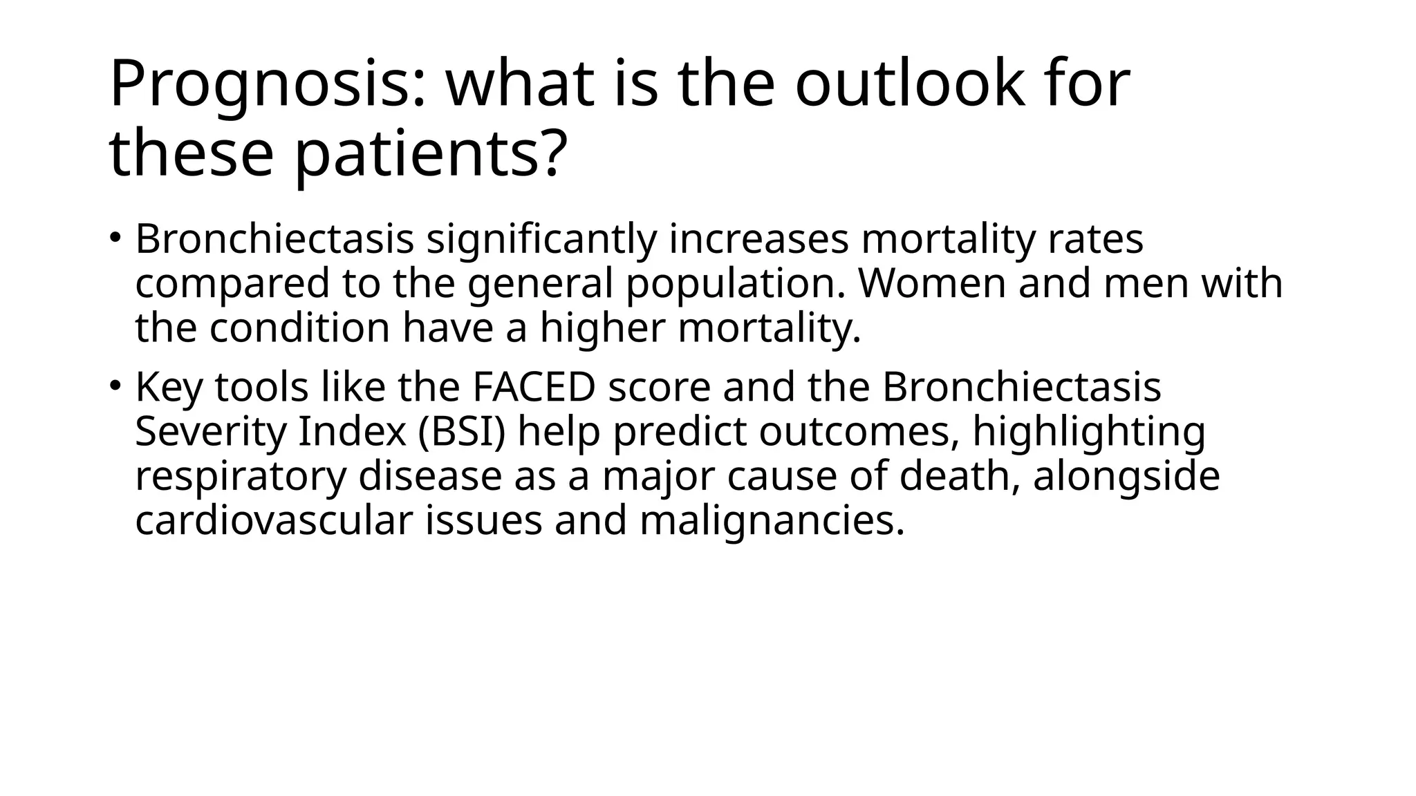 Prognosis: what is the outlook for
these patients?
• Bronchiectasis significantly increases mortality rates
compared to the general population. Women and men with
the condition have a higher mortality.
• Key tools like the FACED score and the Bronchiectasis
Severity Index (BSI) help predict outcomes, highlighting
respiratory disease as a major cause of death, alongside
cardiovascular issues and malignancies.
 