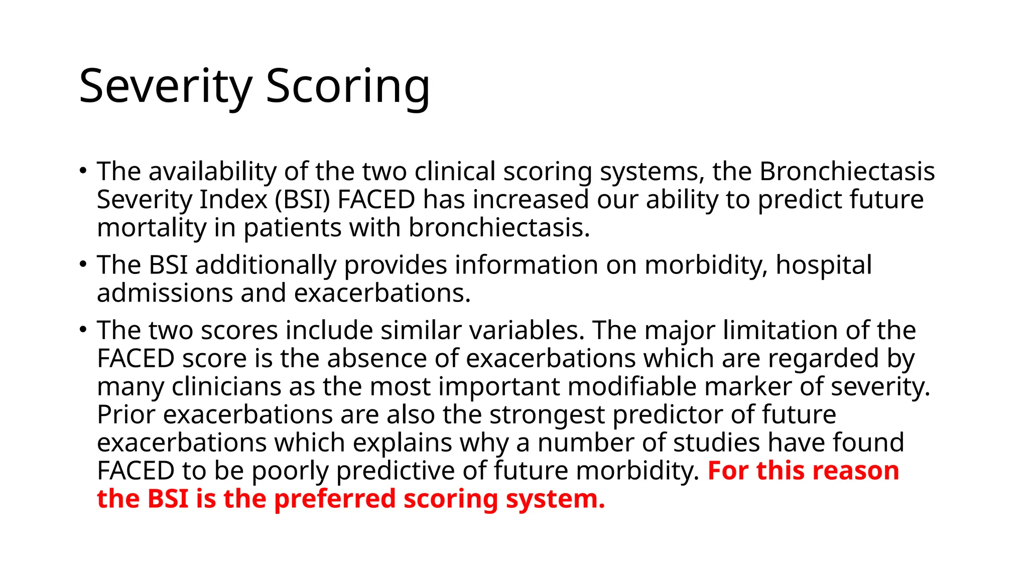 Severity Scoring
• The availability of the two clinical scoring systems, the Bronchiectasis
Severity Index (BSI) FACED has increased our ability to predict future
mortality in patients with bronchiectasis.
• The BSI additionally provides information on morbidity, hospital
admissions and exacerbations.
• The two scores include similar variables. The major limitation of the
FACED score is the absence of exacerbations which are regarded by
many clinicians as the most important modifiable marker of severity.
Prior exacerbations are also the strongest predictor of future
exacerbations which explains why a number of studies have found
FACED to be poorly predictive of future morbidity. For this reason
the BSI is the preferred scoring system.
 