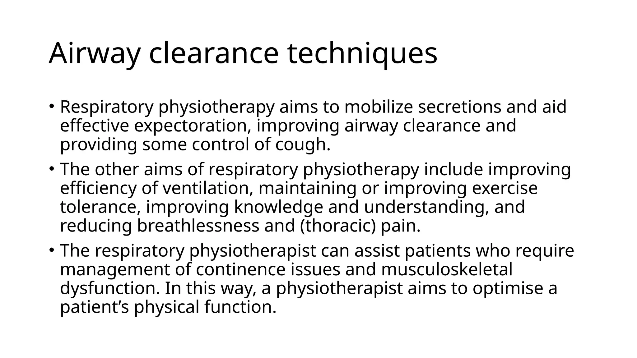 Airway clearance techniques
• Respiratory physiotherapy aims to mobilize secretions and aid
effective expectoration, improving airway clearance and
providing some control of cough.
• The other aims of respiratory physiotherapy include improving
efficiency of ventilation, maintaining or improving exercise
tolerance, improving knowledge and understanding, and
reducing breathlessness and (thoracic) pain.
• The respiratory physiotherapist can assist patients who require
management of continence issues and musculoskeletal
dysfunction. In this way, a physiotherapist aims to optimise a
patient’s physical function.
 