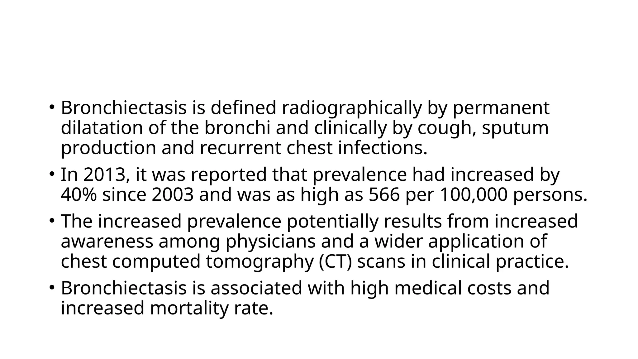 • Bronchiectasis is defined radiographically by permanent
dilatation of the bronchi and clinically by cough, sputum
production and recurrent chest infections.
• In 2013, it was reported that prevalence had increased by
40% since 2003 and was as high as 566 per 100,000 persons.
• The increased prevalence potentially results from increased
awareness among physicians and a wider application of
chest computed tomography (CT) scans in clinical practice.
• Bronchiectasis is associated with high medical costs and
increased mortality rate.
 