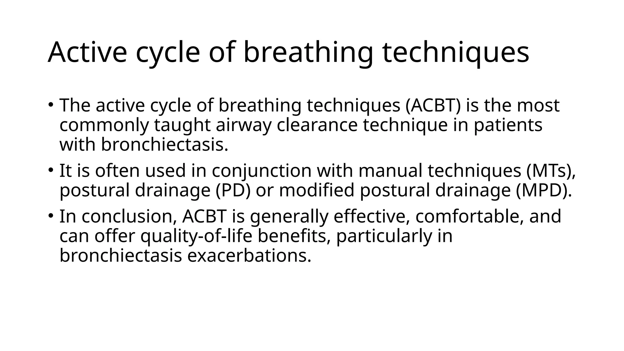 Active cycle of breathing techniques
• The active cycle of breathing techniques (ACBT) is the most
commonly taught airway clearance technique in patients
with bronchiectasis.
• It is often used in conjunction with manual techniques (MTs),
postural drainage (PD) or modified postural drainage (MPD).
• In conclusion, ACBT is generally effective, comfortable, and
can offer quality-of-life benefits, particularly in
bronchiectasis exacerbations.
 
