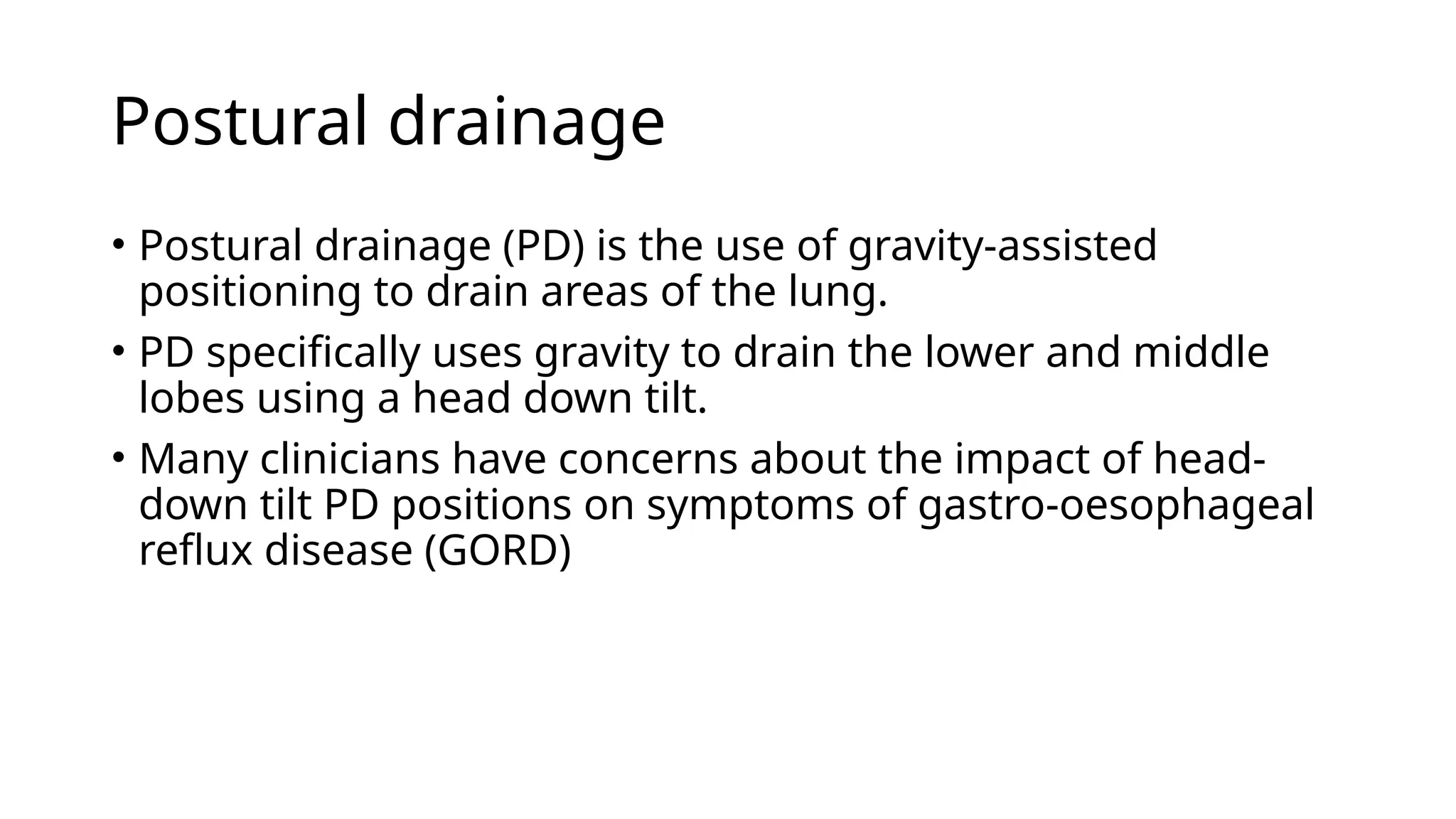 Postural drainage
• Postural drainage (PD) is the use of gravity-assisted
positioning to drain areas of the lung.
• PD specifically uses gravity to drain the lower and middle
lobes using a head down tilt.
• Many clinicians have concerns about the impact of head-
down tilt PD positions on symptoms of gastro-oesophageal
reflux disease (GORD)
 