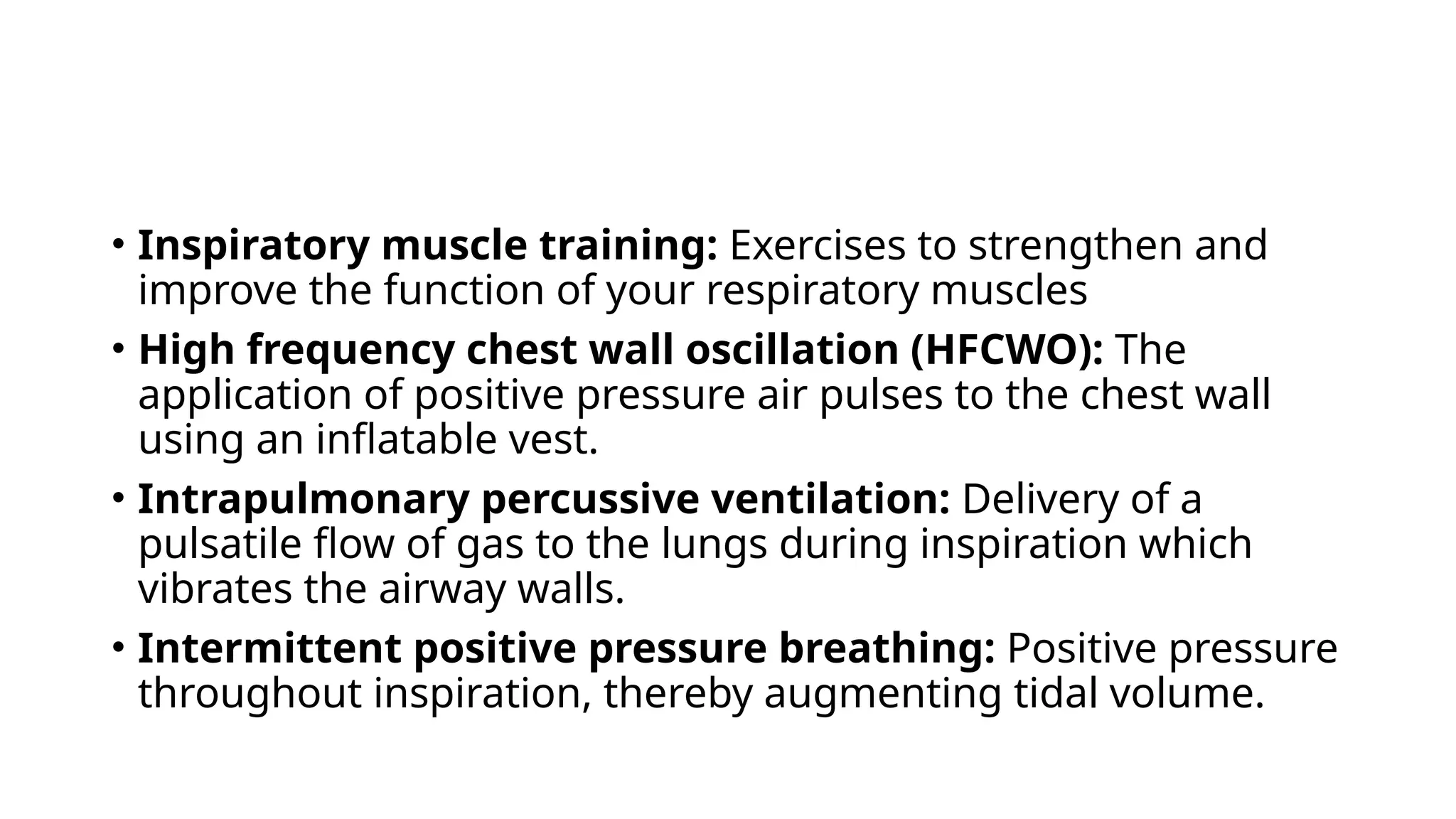 • Inspiratory muscle training: Exercises to strengthen and
improve the function of your respiratory muscles
• High frequency chest wall oscillation (HFCWO): The
application of positive pressure air pulses to the chest wall
using an inflatable vest.
• Intrapulmonary percussive ventilation: Delivery of a
pulsatile flow of gas to the lungs during inspiration which
vibrates the airway walls.
• Intermittent positive pressure breathing: Positive pressure
throughout inspiration, thereby augmenting tidal volume.
 