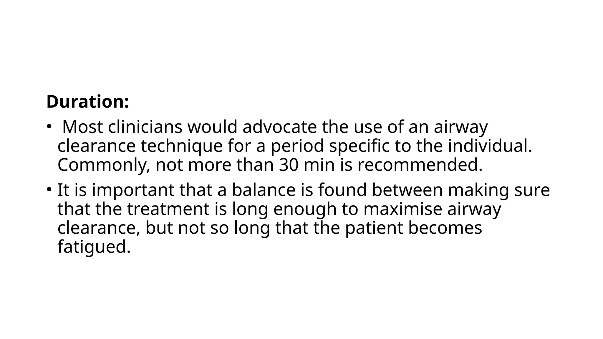 Duration:
• Most clinicians would advocate the use of an airway
clearance technique for a period specific to the individual.
Commonly, not more than 30 min is recommended.
• It is important that a balance is found between making sure
that the treatment is long enough to maximise airway
clearance, but not so long that the patient becomes
fatigued.
 