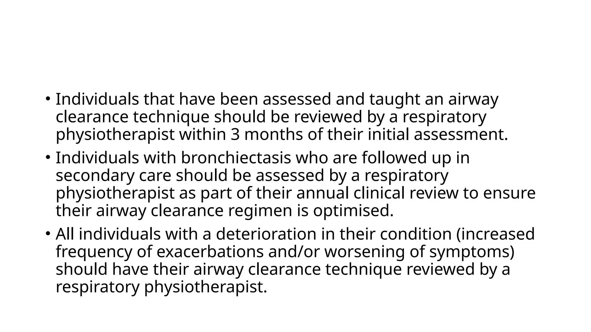 • Individuals that have been assessed and taught an airway
clearance technique should be reviewed by a respiratory
physiotherapist within 3 months of their initial assessment.
• Individuals with bronchiectasis who are followed up in
secondary care should be assessed by a respiratory
physiotherapist as part of their annual clinical review to ensure
their airway clearance regimen is optimised.
• All individuals with a deterioration in their condition (increased
frequency of exacerbations and/or worsening of symptoms)
should have their airway clearance technique reviewed by a
respiratory physiotherapist.
 