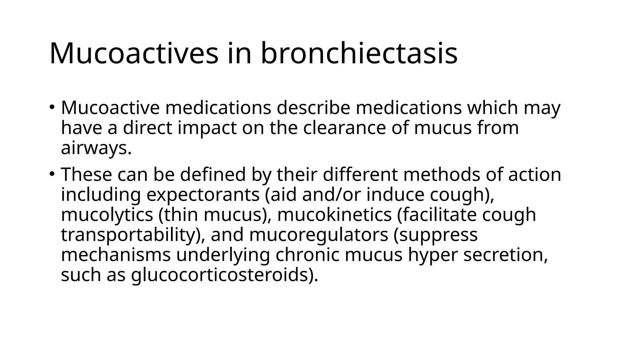 Mucoactives in bronchiectasis
• Mucoactive medications describe medications which may
have a direct impact on the clearance of mucus from
airways.
• These can be defined by their different methods of action
including expectorants (aid and/or induce cough),
mucolytics (thin mucus), mucokinetics (facilitate cough
transportability), and mucoregulators (suppress
mechanisms underlying chronic mucus hyper secretion,
such as glucocorticosteroids).
 
