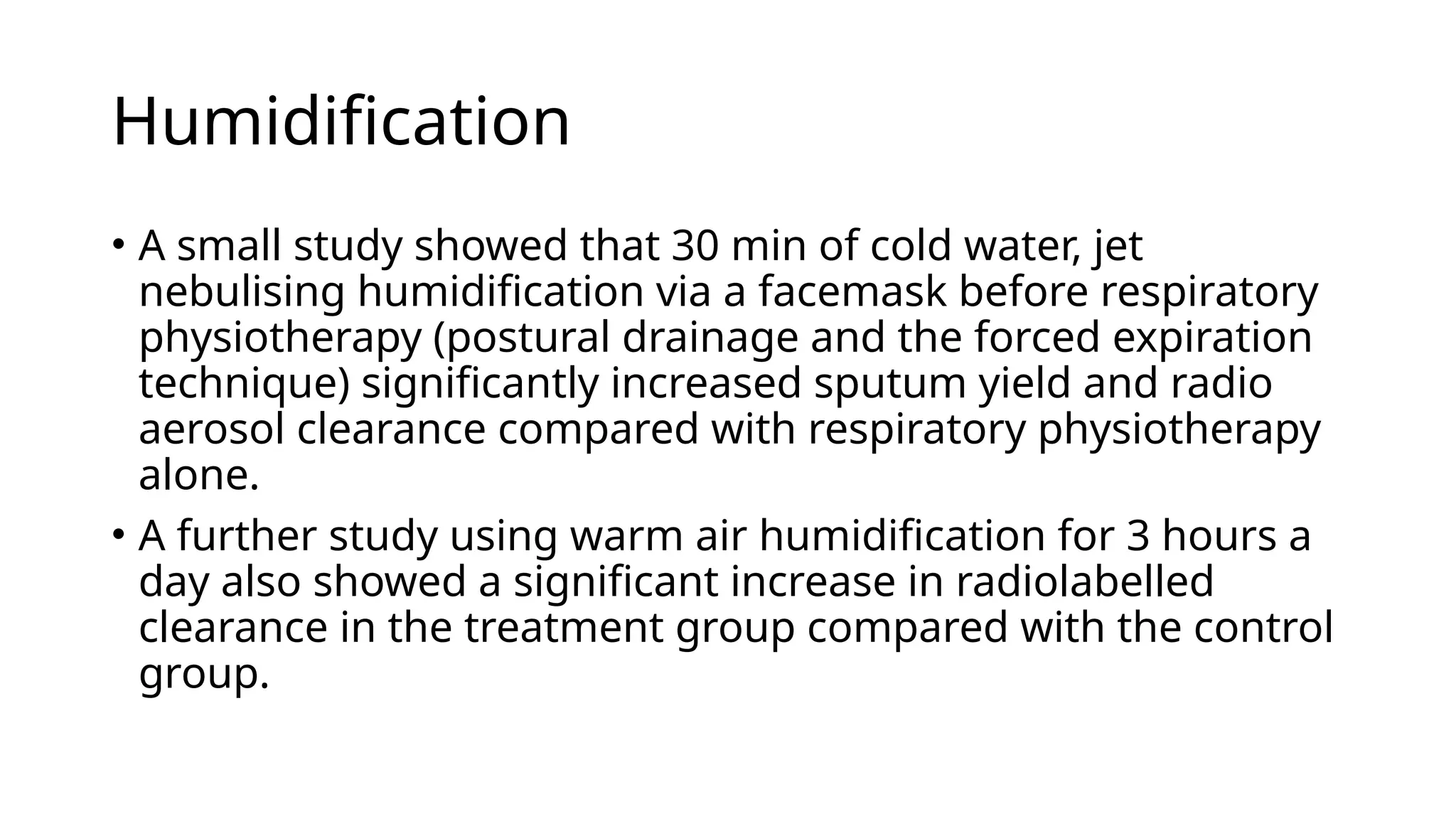 Humidification
• A small study showed that 30 min of cold water, jet
nebulising humidification via a facemask before respiratory
physiotherapy (postural drainage and the forced expiration
technique) significantly increased sputum yield and radio
aerosol clearance compared with respiratory physiotherapy
alone.
• A further study using warm air humidification for 3 hours a
day also showed a significant increase in radiolabelled
clearance in the treatment group compared with the control
group.
 