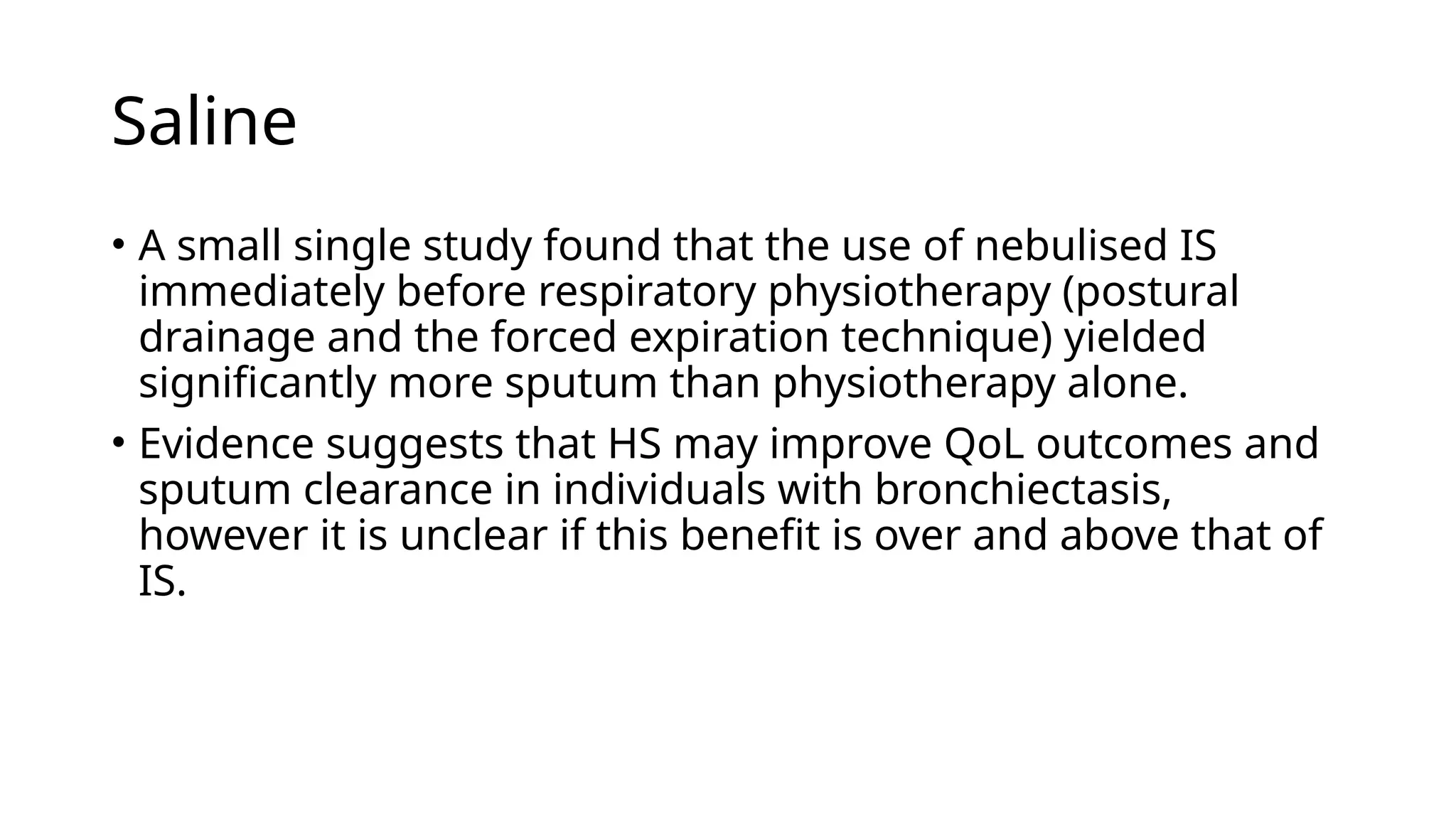 Saline
• A small single study found that the use of nebulised IS
immediately before respiratory physiotherapy (postural
drainage and the forced expiration technique) yielded
significantly more sputum than physiotherapy alone.
• Evidence suggests that HS may improve QoL outcomes and
sputum clearance in individuals with bronchiectasis,
however it is unclear if this benefit is over and above that of
IS.
 