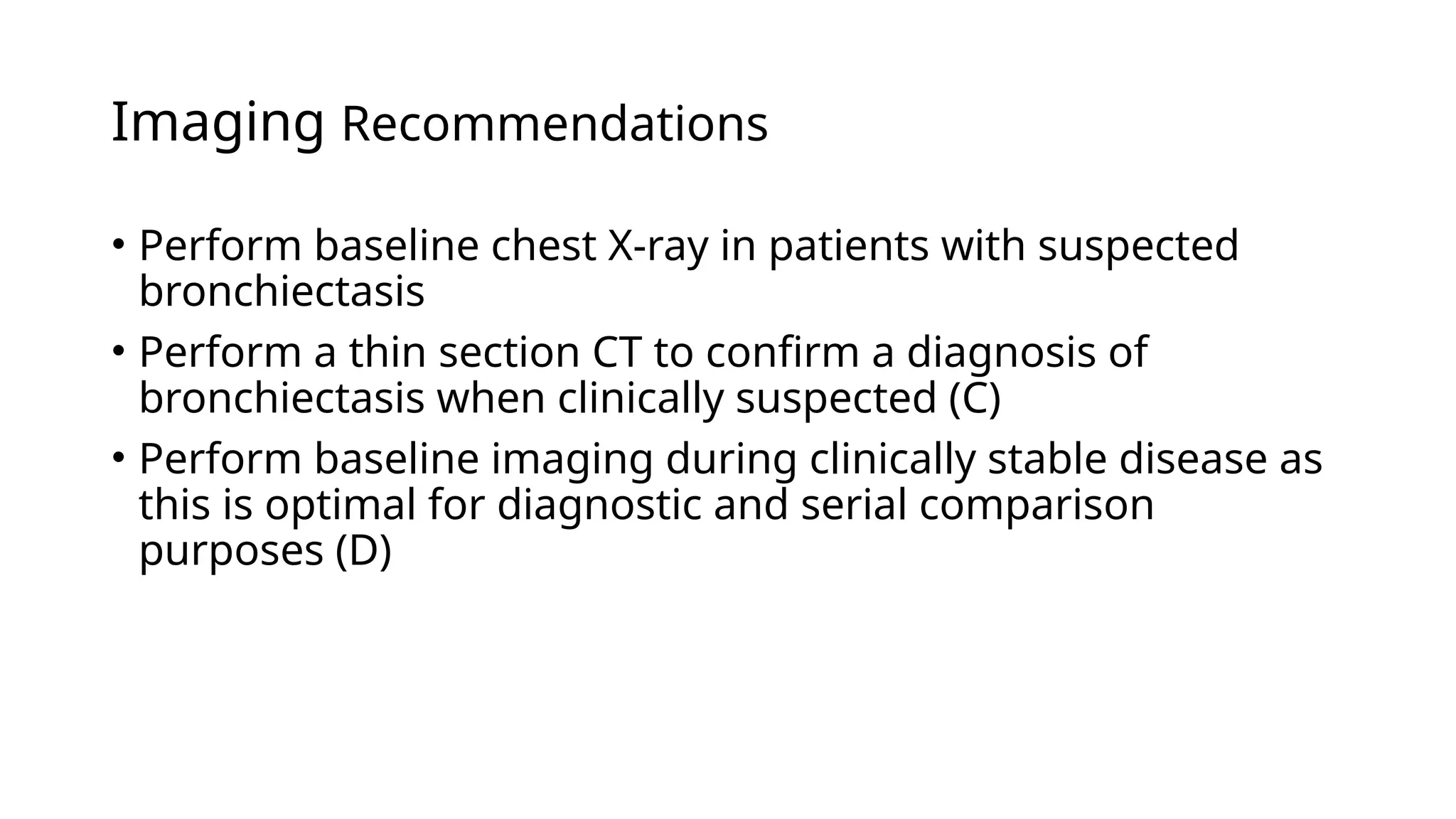 Imaging Recommendations
• Perform baseline chest X-ray in patients with suspected
bronchiectasis
• Perform a thin section CT to confirm a diagnosis of
bronchiectasis when clinically suspected (C)
• Perform baseline imaging during clinically stable disease as
this is optimal for diagnostic and serial comparison
purposes (D)
 