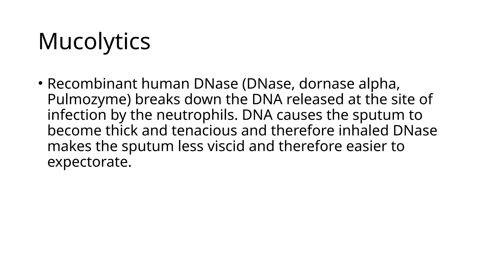 Mucolytics
• Recombinant human DNase (DNase, dornase alpha,
Pulmozyme) breaks down the DNA released at the site of
infection by the neutrophils. DNA causes the sputum to
become thick and tenacious and therefore inhaled DNase
makes the sputum less viscid and therefore easier to
expectorate.
 