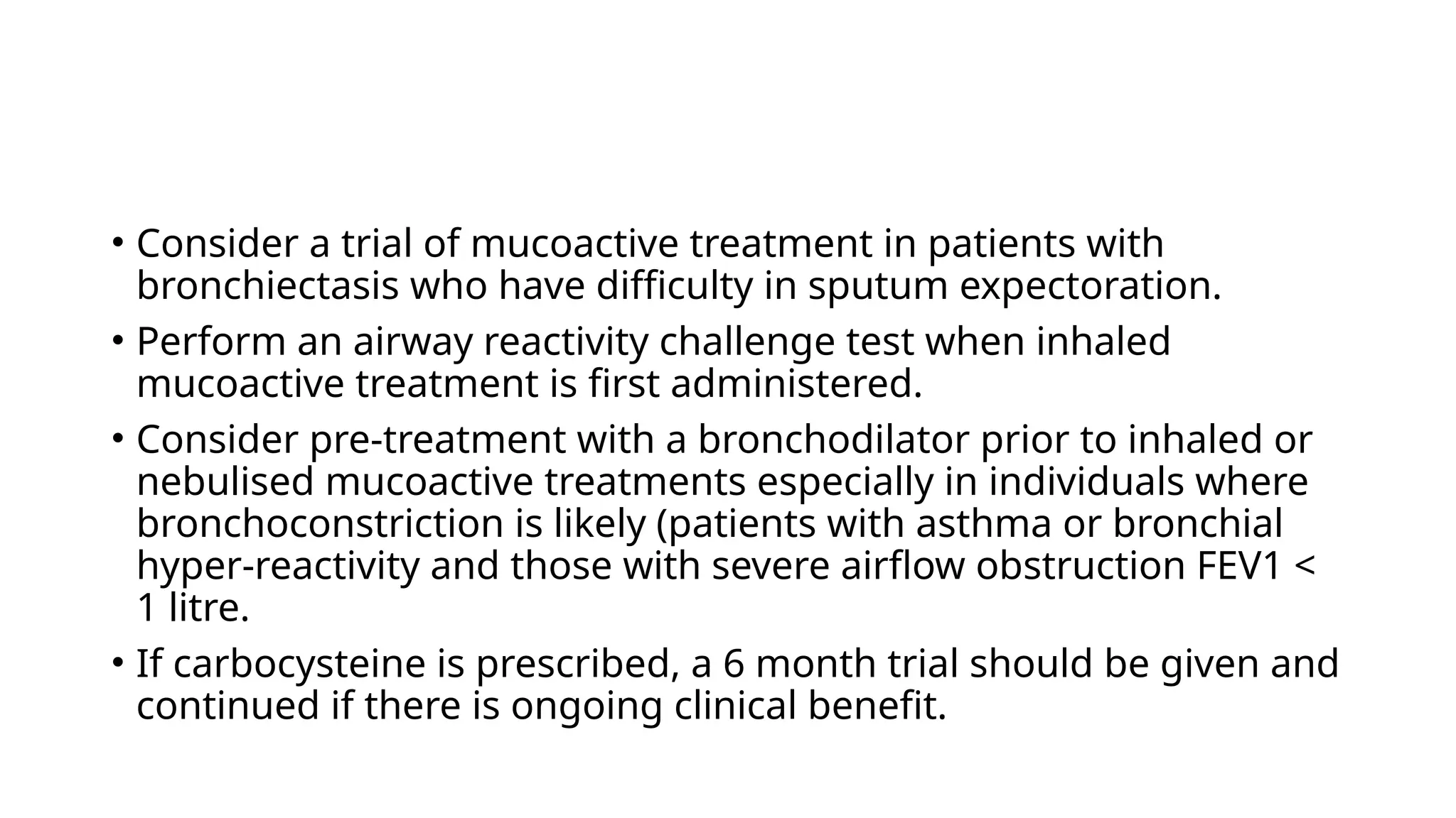• Consider a trial of mucoactive treatment in patients with
bronchiectasis who have difficulty in sputum expectoration.
• Perform an airway reactivity challenge test when inhaled
mucoactive treatment is first administered.
• Consider pre-treatment with a bronchodilator prior to inhaled or
nebulised mucoactive treatments especially in individuals where
bronchoconstriction is likely (patients with asthma or bronchial
hyper-reactivity and those with severe airflow obstruction FEV1 <
1 litre.
• If carbocysteine is prescribed, a 6 month trial should be given and
continued if there is ongoing clinical benefit.
 