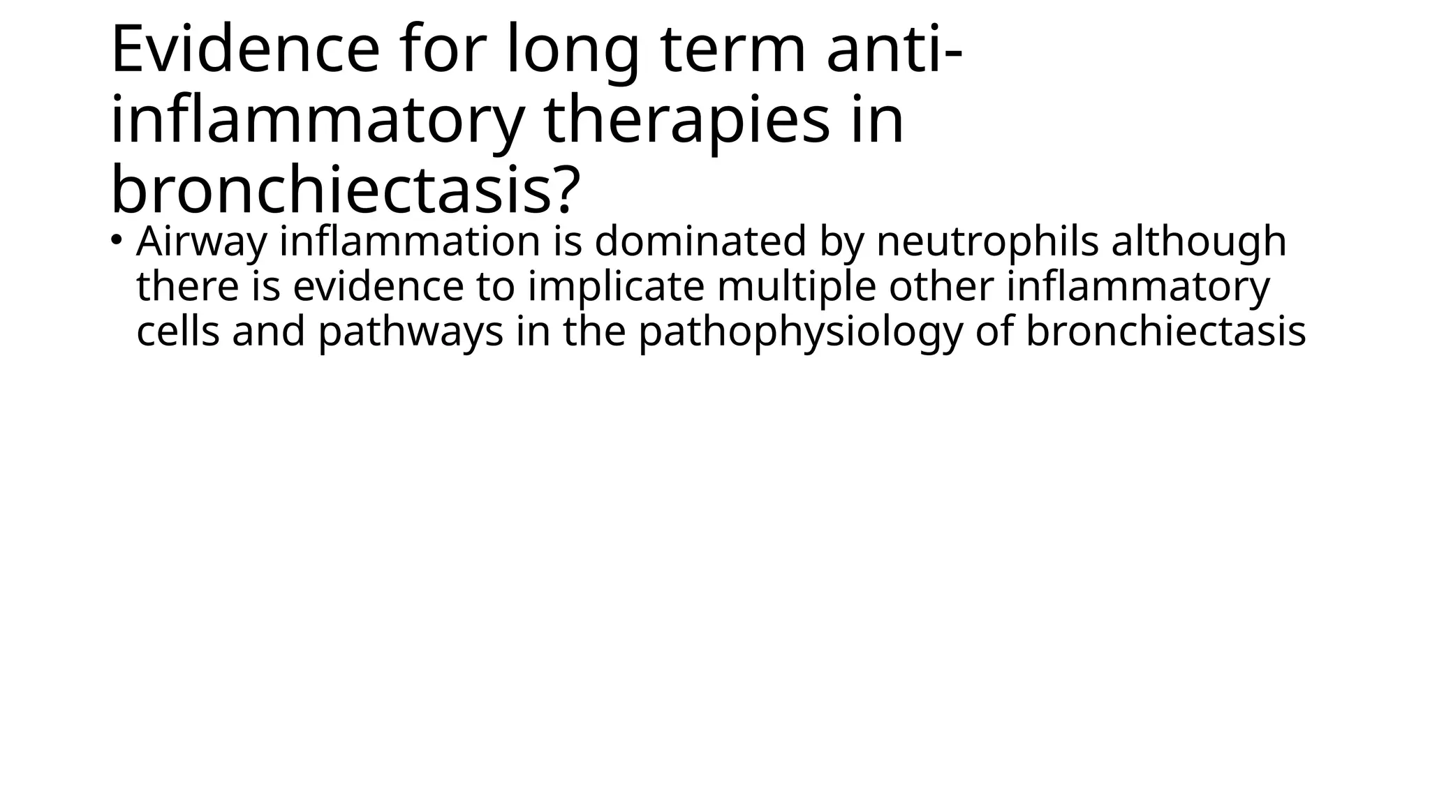Evidence for long term anti-
inflammatory therapies in
bronchiectasis?
• Airway inflammation is dominated by neutrophils although
there is evidence to implicate multiple other inflammatory
cells and pathways in the pathophysiology of bronchiectasis
 
