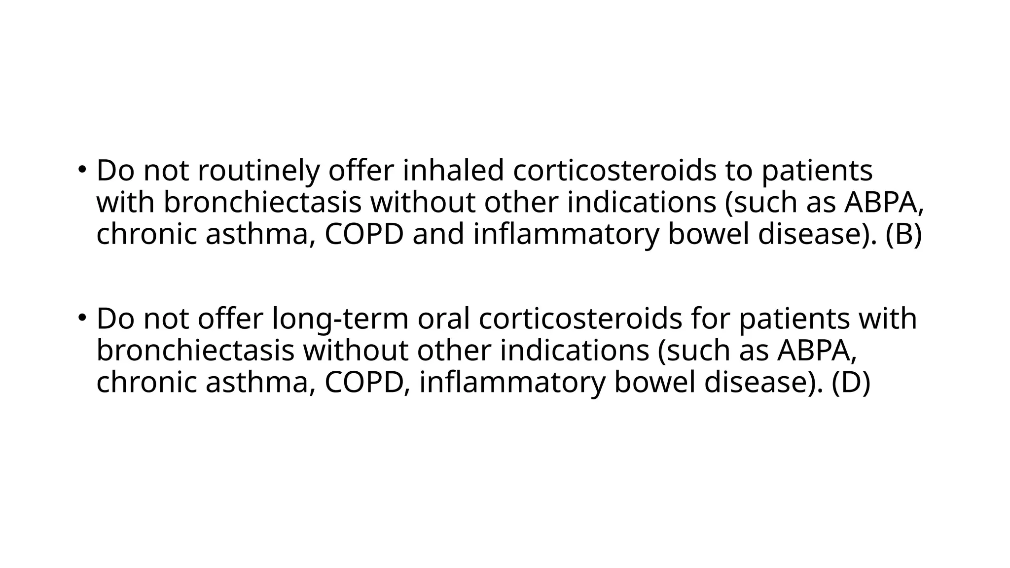 • Do not routinely offer inhaled corticosteroids to patients
with bronchiectasis without other indications (such as ABPA,
chronic asthma, COPD and inflammatory bowel disease). (B)
• Do not offer long-term oral corticosteroids for patients with
bronchiectasis without other indications (such as ABPA,
chronic asthma, COPD, inflammatory bowel disease). (D)
 