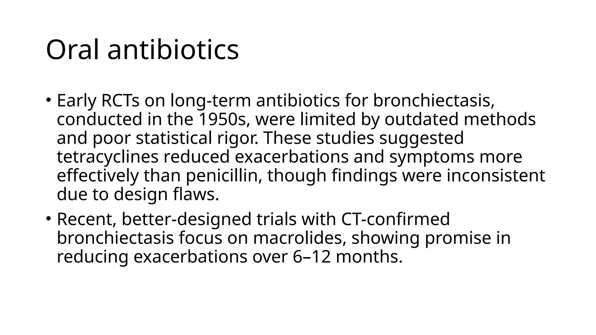 Oral antibiotics
• Early RCTs on long-term antibiotics for bronchiectasis,
conducted in the 1950s, were limited by outdated methods
and poor statistical rigor. These studies suggested
tetracyclines reduced exacerbations and symptoms more
effectively than penicillin, though findings were inconsistent
due to design flaws.
• Recent, better-designed trials with CT-confirmed
bronchiectasis focus on macrolides, showing promise in
reducing exacerbations over 6–12 months.
 