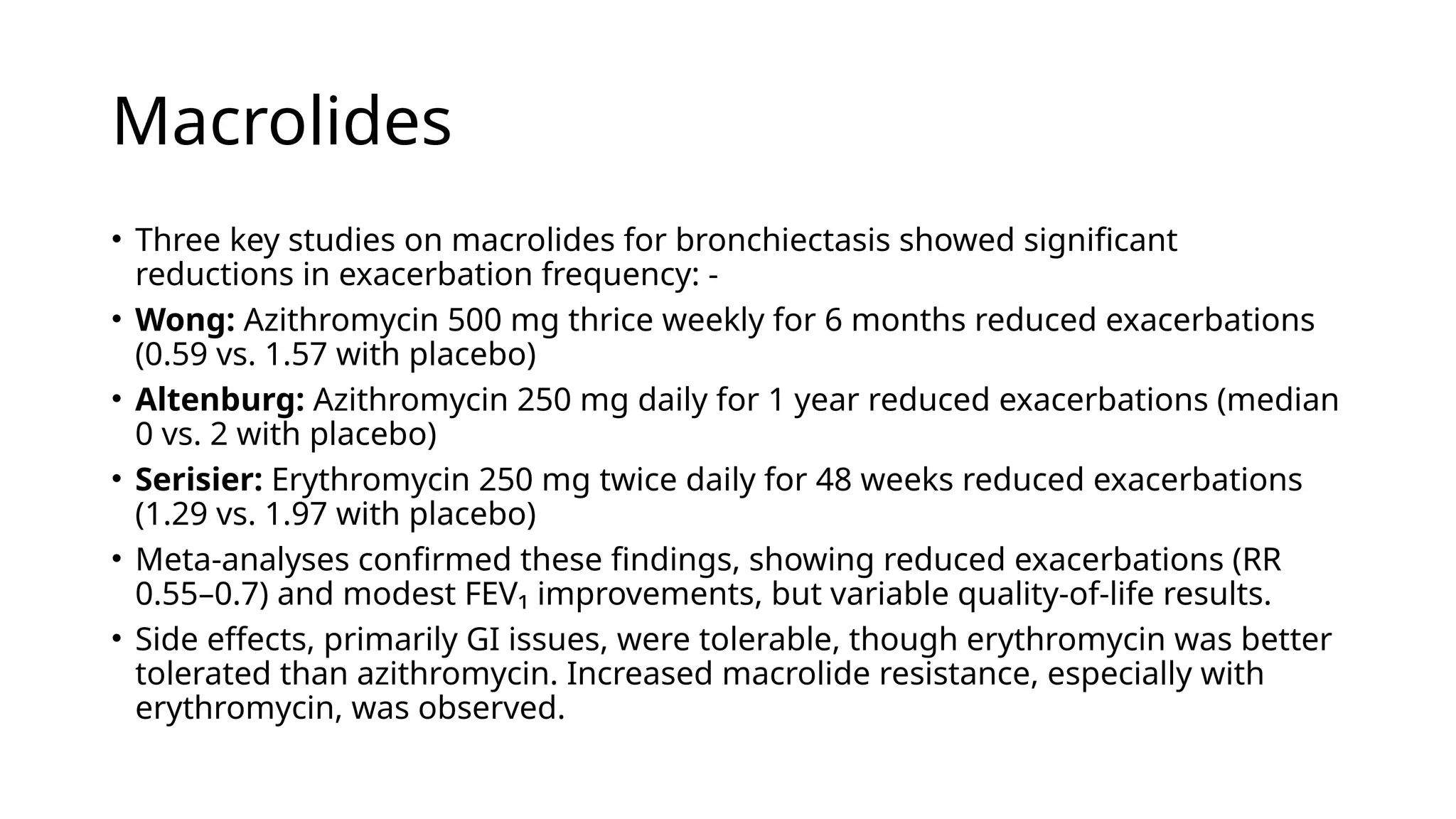 Macrolides
• Three key studies on macrolides for bronchiectasis showed significant
reductions in exacerbation frequency: -
• Wong: Azithromycin 500 mg thrice weekly for 6 months reduced exacerbations
(0.59 vs. 1.57 with placebo)
• Altenburg: Azithromycin 250 mg daily for 1 year reduced exacerbations (median
0 vs. 2 with placebo)
• Serisier: Erythromycin 250 mg twice daily for 48 weeks reduced exacerbations
(1.29 vs. 1.97 with placebo)
• Meta-analyses confirmed these findings, showing reduced exacerbations (RR
0.55–0.7) and modest FEV₁ improvements, but variable quality-of-life results.
• Side effects, primarily GI issues, were tolerable, though erythromycin was better
tolerated than azithromycin. Increased macrolide resistance, especially with
erythromycin, was observed.
 