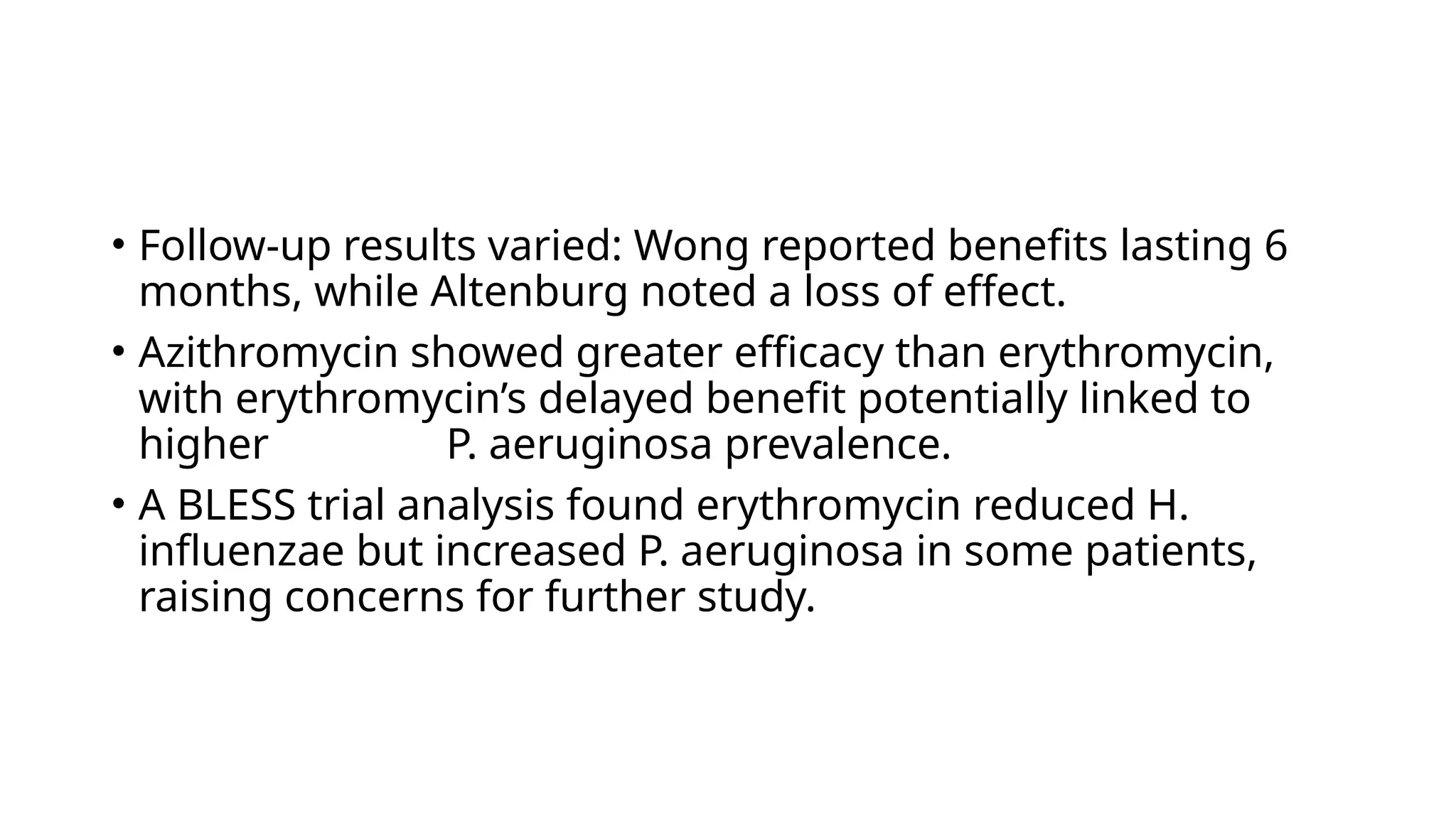 • Follow-up results varied: Wong reported benefits lasting 6
months, while Altenburg noted a loss of effect.
• Azithromycin showed greater efficacy than erythromycin,
with erythromycin’s delayed benefit potentially linked to
higher P. aeruginosa prevalence.
• A BLESS trial analysis found erythromycin reduced H.
influenzae but increased P. aeruginosa in some patients,
raising concerns for further study.
 