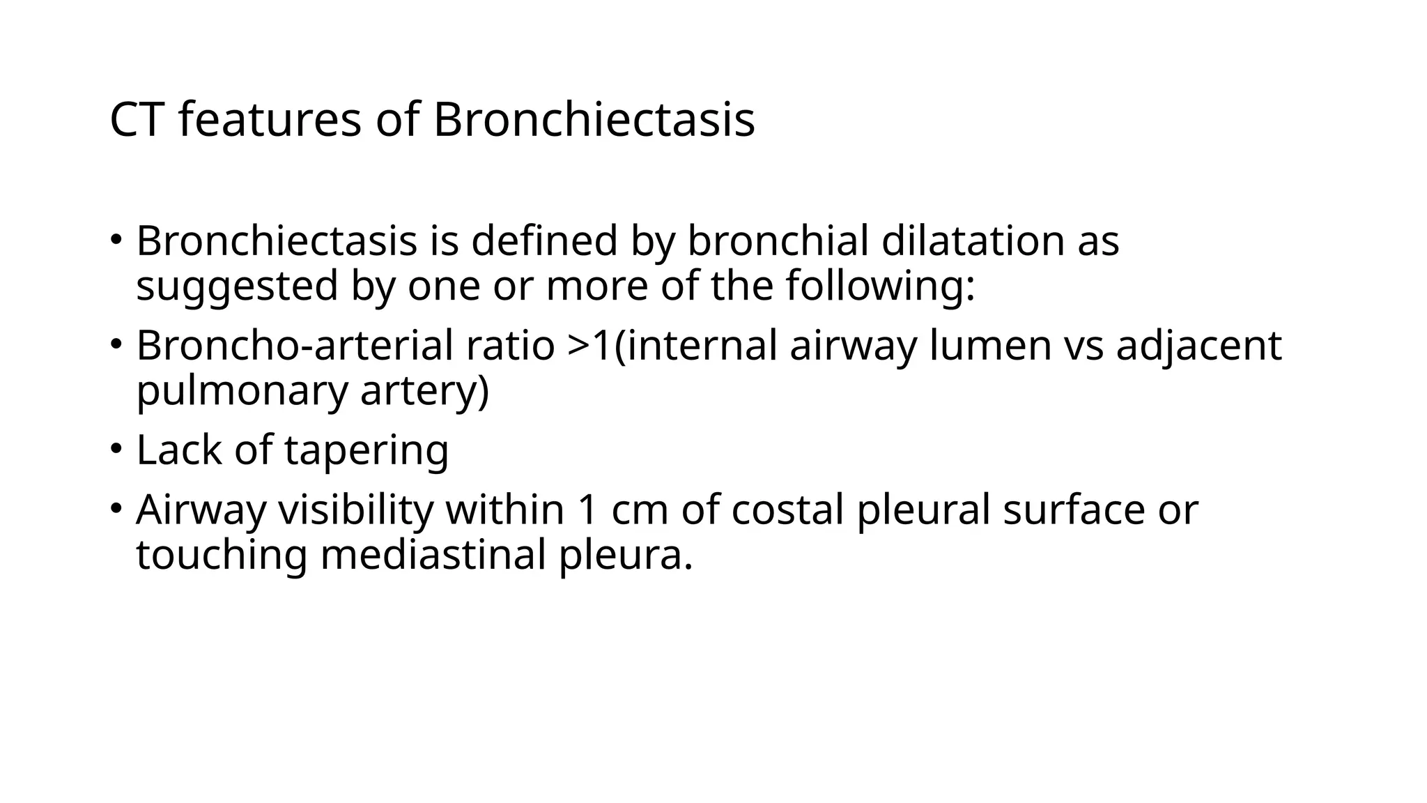 CT features of Bronchiectasis
• Bronchiectasis is defined by bronchial dilatation as
suggested by one or more of the following:
• Broncho-arterial ratio >1(internal airway lumen vs adjacent
pulmonary artery)
• Lack of tapering
• Airway visibility within 1 cm of costal pleural surface or
touching mediastinal pleura.
 