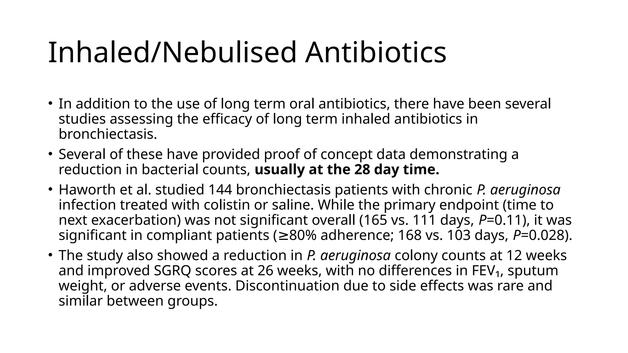 Inhaled/Nebulised Antibiotics
• In addition to the use of long term oral antibiotics, there have been several
studies assessing the efficacy of long term inhaled antibiotics in
bronchiectasis.
• Several of these have provided proof of concept data demonstrating a
reduction in bacterial counts, usually at the 28 day time.
• Haworth et al. studied 144 bronchiectasis patients with chronic P. aeruginosa
infection treated with colistin or saline. While the primary endpoint (time to
next exacerbation) was not significant overall (165 vs. 111 days, P=0.11), it was
significant in compliant patients ( 80% adherence; 168 vs. 103 days,
≥ P=0.028).
• The study also showed a reduction in P. aeruginosa colony counts at 12 weeks
and improved SGRQ scores at 26 weeks, with no differences in FEV₁, sputum
weight, or adverse events. Discontinuation due to side effects was rare and
similar between groups.
 
