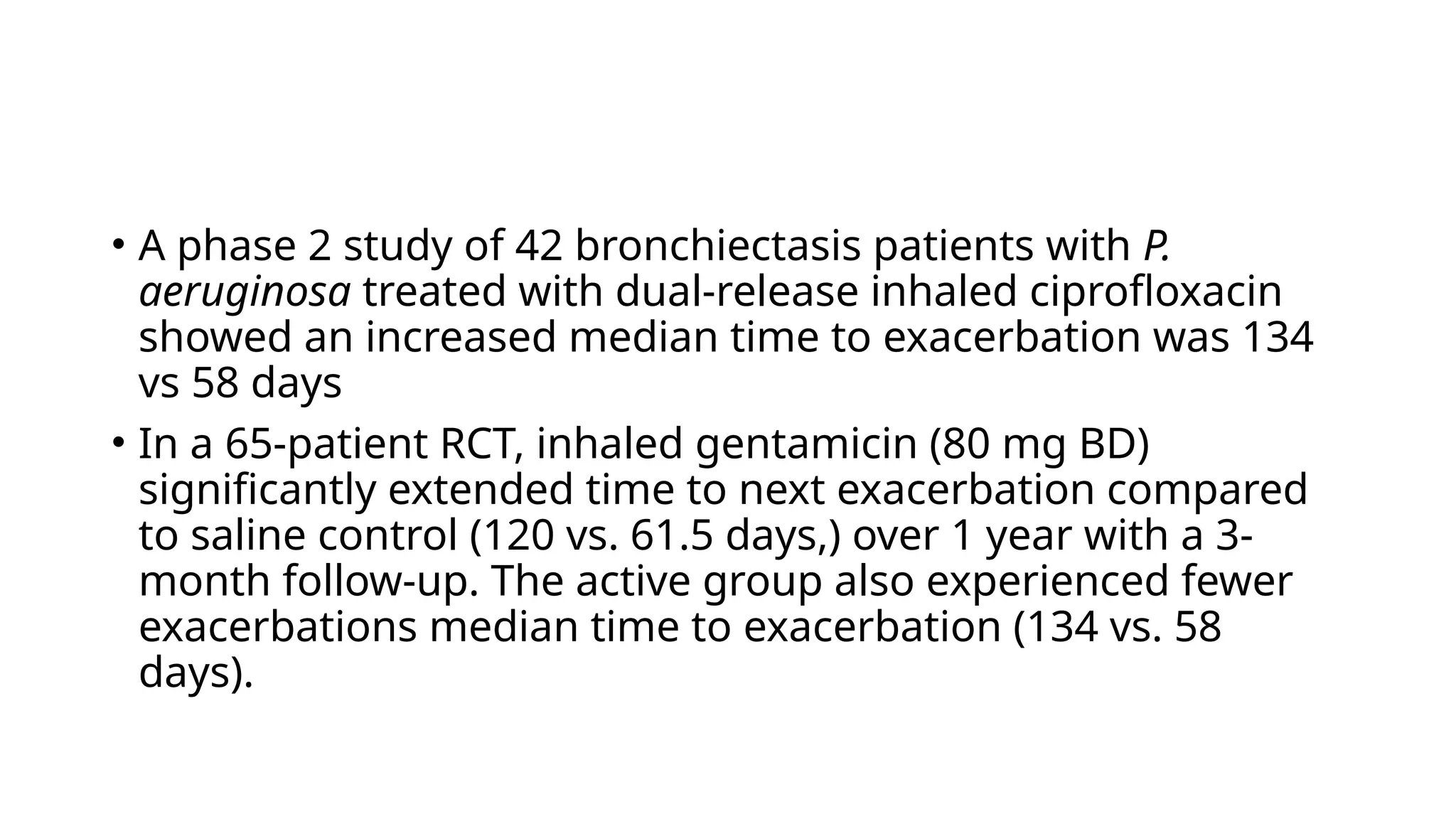 • A phase 2 study of 42 bronchiectasis patients with P.
aeruginosa treated with dual-release inhaled ciprofloxacin
showed an increased median time to exacerbation was 134
vs 58 days
• In a 65-patient RCT, inhaled gentamicin (80 mg BD)
significantly extended time to next exacerbation compared
to saline control (120 vs. 61.5 days,) over 1 year with a 3-
month follow-up. The active group also experienced fewer
exacerbations median time to exacerbation (134 vs. 58
days).
 