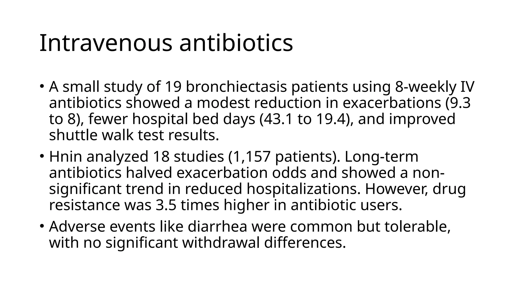 Intravenous antibiotics
• A small study of 19 bronchiectasis patients using 8-weekly IV
antibiotics showed a modest reduction in exacerbations (9.3
to 8), fewer hospital bed days (43.1 to 19.4), and improved
shuttle walk test results.
• Hnin analyzed 18 studies (1,157 patients). Long-term
antibiotics halved exacerbation odds and showed a non-
significant trend in reduced hospitalizations. However, drug
resistance was 3.5 times higher in antibiotic users.
• Adverse events like diarrhea were common but tolerable,
with no significant withdrawal differences.
 