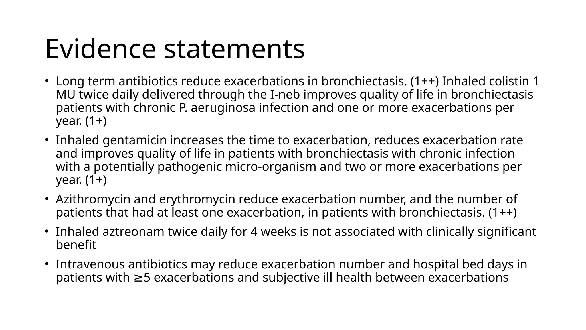 Evidence statements
• Long term antibiotics reduce exacerbations in bronchiectasis. (1++) Inhaled colistin 1
MU twice daily delivered through the I-neb improves quality of life in bronchiectasis
patients with chronic P. aeruginosa infection and one or more exacerbations per
year. (1+)
• Inhaled gentamicin increases the time to exacerbation, reduces exacerbation rate
and improves quality of life in patients with bronchiectasis with chronic infection
with a potentially pathogenic micro-organism and two or more exacerbations per
year. (1+)
• Azithromycin and erythromycin reduce exacerbation number, and the number of
patients that had at least one exacerbation, in patients with bronchiectasis. (1++)
• Inhaled aztreonam twice daily for 4 weeks is not associated with clinically significant
benefit
• Intravenous antibiotics may reduce exacerbation number and hospital bed days in
patients with 5 exacerbations and subjective ill health between exacerbations
≥
 