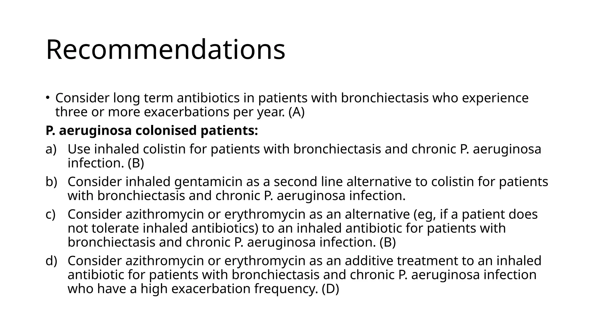 Recommendations
• Consider long term antibiotics in patients with bronchiectasis who experience
three or more exacerbations per year. (A)
P. aeruginosa colonised patients:
a) Use inhaled colistin for patients with bronchiectasis and chronic P. aeruginosa
infection. (B)
b) Consider inhaled gentamicin as a second line alternative to colistin for patients
with bronchiectasis and chronic P. aeruginosa infection.
c) Consider azithromycin or erythromycin as an alternative (eg, if a patient does
not tolerate inhaled antibiotics) to an inhaled antibiotic for patients with
bronchiectasis and chronic P. aeruginosa infection. (B)
d) Consider azithromycin or erythromycin as an additive treatment to an inhaled
antibiotic for patients with bronchiectasis and chronic P. aeruginosa infection
who have a high exacerbation frequency. (D)
 